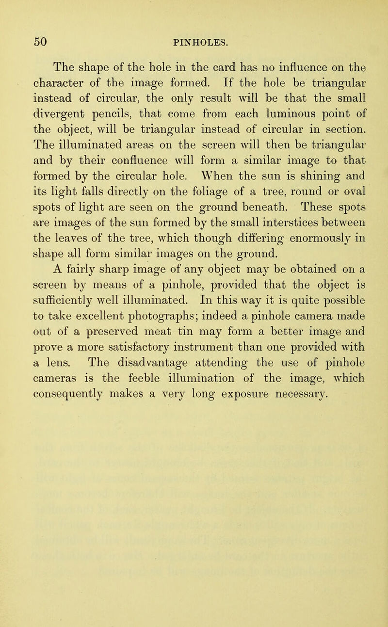 The shape of the hole in the card has no influence on the character of the image formed. If the hole be triangular instead of circular, the only result will be that the small divergent pencils, that come from each luminous point of the object, will be triangular instead of circular in section. The illuminated areas on the screen will then be triangular and by their confluence will form a similar image to that formed by the circular hole. When the sun is shining and its light falls directly on the foliage of a tree, round or oval spots of light are seen on the ground beneath. These spots are images of the sun formed by the small interstices between the leaves of the tree, which though differing enormously in shape all form similar images on the ground. A fairly sharp image of any object may be obtained on a screen by means of a pinhole, provided that the object is sufficiently well illuminated. In this way it is quite possible to take excellent photographs; indeed a pinhole camera made out of a preserved meat tin may form a better image and prove a more satisfactory instrument than one provided with a lens. The disadvantage attending the use of pinhole cameras is the feeble illumination of the image, which consequently makes a very long exposure necessary.