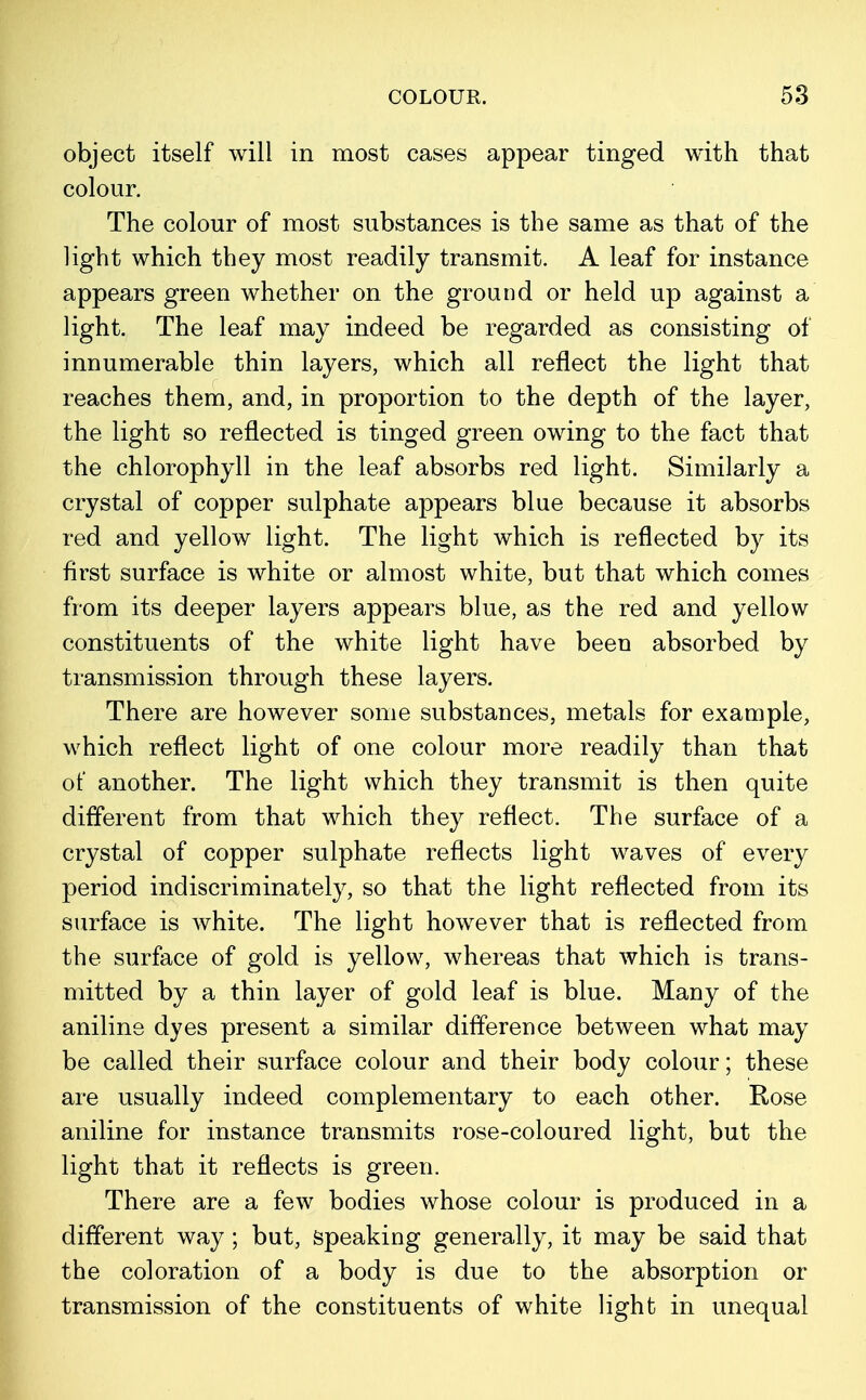 object itself will in most cases appear tinged with that colour. The colour of most substances is the same as that of the light which they most readily transmit. A leaf for instance appears green whether on the ground or held up against a light. The leaf may indeed be regarded as consisting of innumerable thin layers, which all reflect the light that reaches them, and, in proportion to the depth of the layer, the light so reflected is tinged green owing to the fact that the chlorophyll in the leaf absorbs red light. Similarly a crystal of copper sulphate appears blue because it absorbs red and yellow light. The light which is reflected by its first surface is white or almost white, but that which comes from its deeper layers appears blue, as the red and yellow constituents of the white light have been absorbed by transmission through these layers. There are however some substances, metals for example, which reflect light of one colour more readily than that of another. The light which they transmit is then quite different from that which they reflect. The surface of a crystal of copper sulphate reflects light waves of every period indiscriminately, so that the light reflected from its surface is Avhite. The light however that is reflected from the surface of gold is yellow, whereas that which is trans- mitted by a thin layer of gold leaf is blue. Many of the aniline dyes present a similar difference between what may be called their surface colour and their body colour; these are usually indeed complementary to each other. Rose aniline for instance transmits rose-coloured light, but the light that it reflects is green. There are a few bodies whose colour is produced in a different way; but, speaking generally, it may be said that the coloration of a body is due to the absorption or transmission of the constituents of white light in unequal