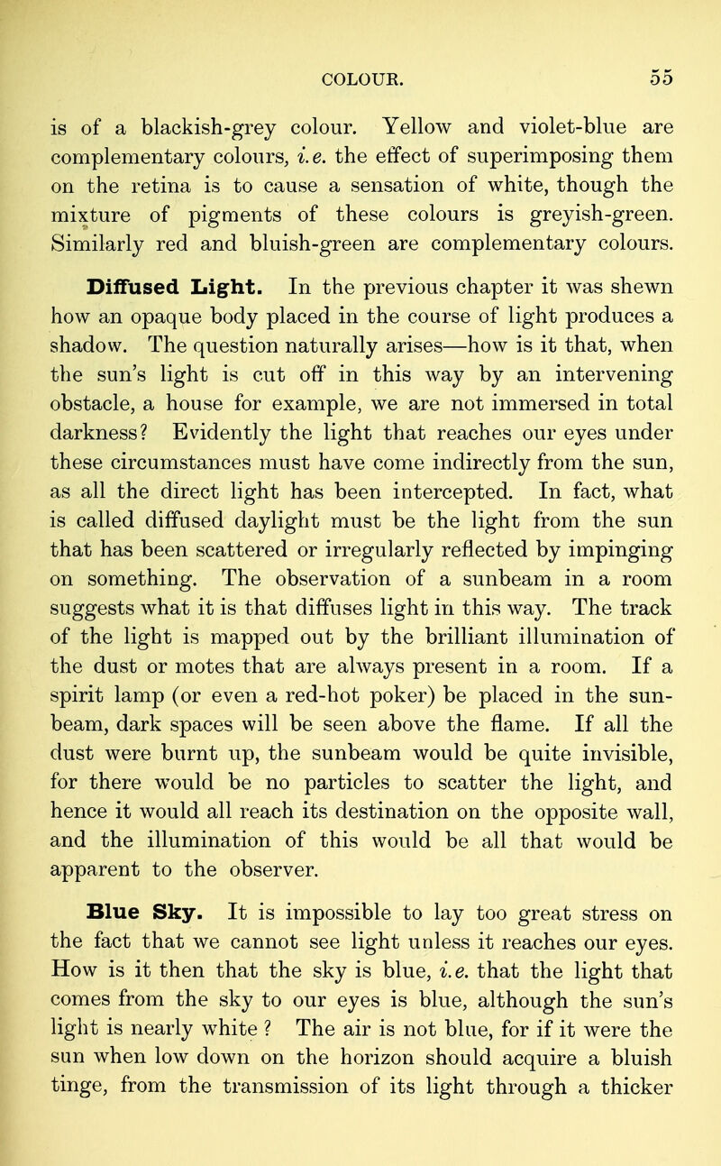 is of a blackish-grey colour. Yellow and violet-blue are complementary colours, i.e. the effect of superimposing them on the retina is to cause a sensation of white, though the mixture of pigments of these colours is greyish-green. Similarly red and bluish-green are complementary colours. Diffused Light. In the previous chapter it was shewn how an opaque body placed in the course of light produces a shadow. The question naturally arises—how is it that, when the sun's light is cut off in this way by an intervening obstacle, a house for example, we are not immersed in total darkness? Evidently the light that reaches our eyes under these circumstances must have come indirectly from the sun, as all the direct light has been intercepted. In fact, what is called diffused daylight must be the light from the sun that has been scattered or irregularly reflected by impinging on something. The observation of a sunbeam in a room suggests what it is that diffuses light in this way. The track of the light is mapped out by the brilliant illumination of the dust or motes that are always present in a room. If a spirit lamp (or even a red-hot poker) be placed in the sun- beam, dark spaces will be seen above the flame. If all the dust were burnt up, the sunbeam would be quite invisible, for there would be no particles to scatter the light, and hence it would all reach its destination on the opposite wall, and the illumination of this would be all that would be apparent to the observer. Blue Sky. It is impossible to lay too great stress on the fact that we cannot see light unless it reaches our eyes. How is it then that the sky is blue, i.e. that the light that comes from the sky to our eyes is blue, although the sun's light is nearly white ? The air is not blue, for if it were the sun when low down on the horizon should acquire a bluish tinge, from the transmission of its light through a thicker