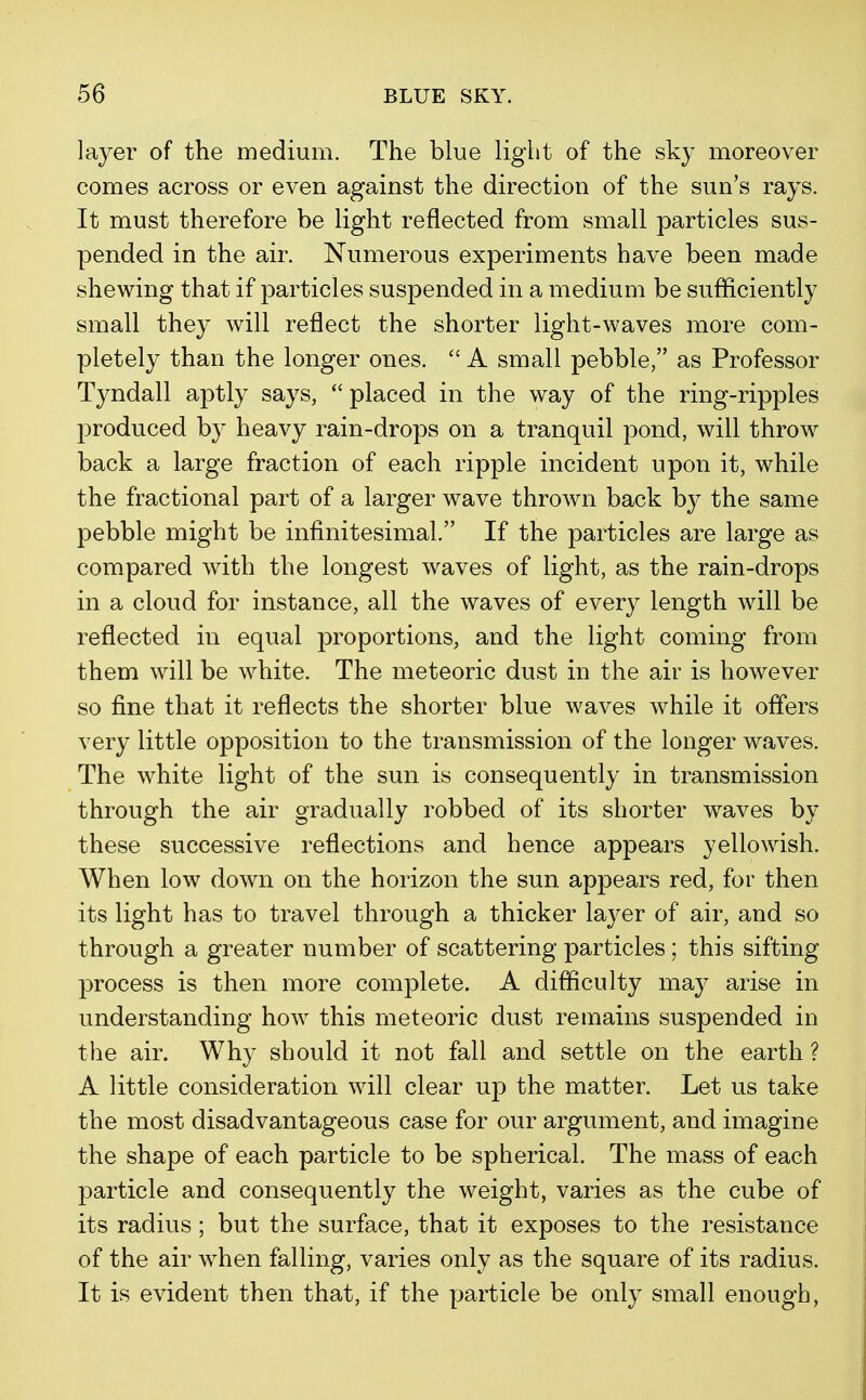 layer of the medium. The blue light of the sky moreover comes across or even against the direction of the sun's rays. It must therefore be light reflected from small particles sus- pended in the air. Numerous experiments have been made shewing that if particles suspended in a medium be sufficiently small they will reflect the shorter light-waves more com- pletely than the longer ones.  A small pebble, as Professor Tyndall aptly says, placed in the way of the ring-ripples produced b}7 heavy rain-drops on a tranquil pond, will throw back a large fraction of each ripple incident upon it, while the fractional part of a larger wave thrown back by the same pebble might be infinitesimal. If the particles are large as compared with the longest waves of light, as the rain-drops in a cloud for instance, all the waves of every length will be reflected in equal proportions, and the light coming from them will be white. The meteoric dust in the air is however so fine that it reflects the shorter blue waves while it offers very little opposition to the transmission of the longer waves. The white light of the sun is consequently in transmission through the air gradually robbed of its shorter waves by these successive reflections and hence appears yellowish. When low down on the horizon the sun appears red, for then its light has to travel through a thicker layer of air, and so through a greater number of scattering particles; this sifting process is then more complete. A difficulty may arise in understanding how this meteoric dust remains suspended in the air. Why should it not fall and settle on the earth ? A little consideration will clear up the matter. Let us take the most disadvantageous case for our argument, and imagine the shape of each particle to be spherical. The mass of each particle and consequently the weight, varies as the cube of its radius; but the surface, that it exposes to the resistance of the air when falling, varies only as the square of its radius. It is evident then that, if the particle be only small enough,
