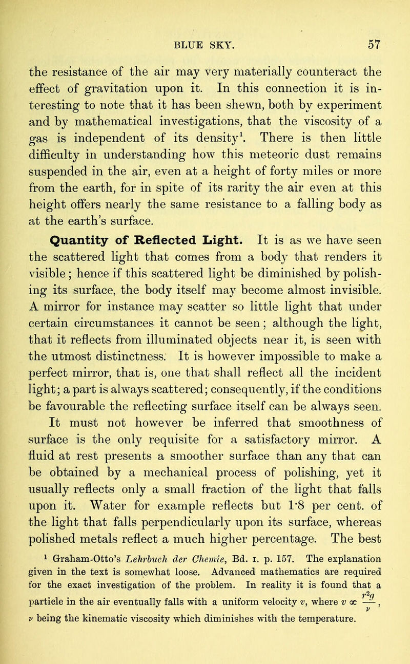 the resistance of the air may very materially counteract the effect of gravitation upon it. In this connection it is in- teresting to note that it has been shewn, both by experiment and by mathematical investigations, that the viscosity of a gas is independent of its density1. There is then little difficulty in understanding how this meteoric dust remains suspended in the air, even at a height of forty miles or more from the earth, for in spite of its rarity the air even at this height offers nearly the same resistance to a falling body as at the earth's surface. Quantity of Reflected Light. It is as we have seen the scattered light that comes from a body that renders it visible ; hence if this scattered light be diminished by polish- ing its surface, the body itself may become almost invisible. A mirror for instance may scatter so little light that under certain circumstances it cannot be seen; although the light, that it reflects from illuminated objects near it, is seen with the utmost distinctness. It is however impossible to make a perfect mirror, that is, one that shall reflect all the incident light; a part is always scattered; consequently, if the conditions be favourable the reflecting surface itself can be always seen. It must not however be inferred that smoothness of surface is the only requisite for a satisfactory mirror. A fluid at rest presents a smoother surface than any that can be obtained by a mechanical process of polishing, yet it usually reflects only a small fraction of the light that falls upon it. Water for example reflects but 1*8 per cent, of the light that falls perpendicularly upon its surface, whereas polished metals reflect a much higher percentage. The best 1 Graham-Otto's Lehrbuch der Chemie, Bd. i. p. 157. The explanation given in the text is somewhat loose. Advanced mathematics are required for the exact investigation of the problem. In reality it is found that a particle in the air eventually falls with a uniform velocity v, where v x ~, v being the kinematic viscosity which diminishes with the temperature.