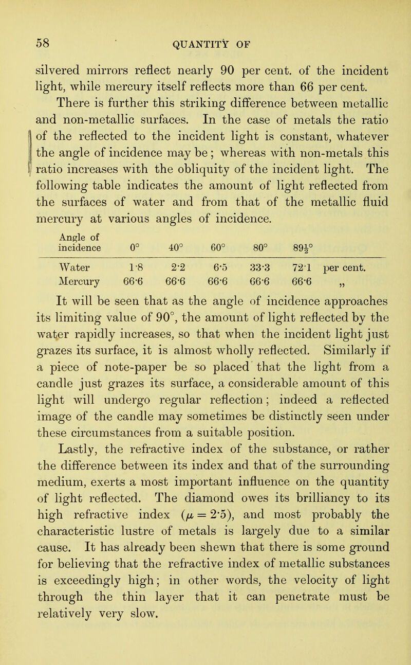 QUANTITY OF Angle of incidence 0° 40° 60° 80° Water 1-8 2-2 6-5 33-3 Mercury 66-6 66-6 66-6 66-6 silvered mirrors reflect nearly 90 per cent, of the incident light, while mercury itself reflects more than 66 per cent. There is further this striking difference between metallic and non-metallic surfaces. In the case of metals the ratio of the reflected to the incident light is constant, whatever the angle of incidence may be ; whereas with non-metals this ratio increases with the obliquity of the incident light. The following table indicates the amount of light reflected from the surfaces of water and from that of the metallic fluid mercury at various angles of incidence. 89|° 72 1 per cent. 66-6 „ It will be seen that as the angle of incidence approaches its limiting value of 90°, the amount of light reflected by the water rapidly increases, so that when the incident light just grazes its surface, it is almost wholly reflected. Similarly if a piece of note-paper be so placed that the light from a candle just grazes its surface, a considerable amount of this light will undergo regular reflection; indeed a reflected image of the candle may sometimes be distinctly seen under these circumstances from a suitable position. Lastly, the refractive index of the substance, or rather the difference between its index and that of the surrounding medium, exerts a most important influence on the quantity of light reflected. The diamond owes its brilliancy to its high refractive index (//, = 2*5), and most probably the characteristic lustre of metals is largely due to a similar cause. It has already been shewn that there is some ground for believing that the refractive index of metallic substances is exceedingly high; in other words, the velocity of light through the thin layer that it can penetrate must be relatively very slow.
