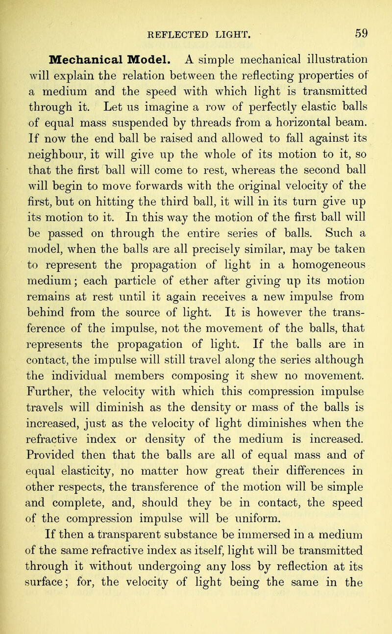 Mechanical Model. A simple mechanical illustration will explain the relation between the reflecting properties of a medium and the speed with which light is transmitted through it. Let us imagine a row of perfectly elastic balls of equal mass suspended by threads from a horizontal beam. If now the end ball be raised and allowed to fall against its neighbour, it will give up the whole of its motion to it, so that the first ball will come to rest, whereas the second ball will begin to move forwards with the original velocity of the first, but on hitting the third ball, it will in its turn give up its motion to it. In this way the motion of the first ball will be passed on through the entire series of balls. Such a model, when the balls are all precisely similar, may be taken to represent the propagation of light in a homogeneous medium; each particle of ether after giving up its motion remains at rest until it again receives a new impulse from behind from the source of light. It is however the trans- ference of the impulse, not the movement of the balls, that represents the propagation of light. If the balls are in contact, the impulse will still travel along the series although the individual members composing it shew no movement. Further, the velocity with which this compression impulse travels will diminish as the density or mass of the balls is increased, just as the velocity of light diminishes when the refractive index or density of the medium is increased. Provided then that the balls are all of equal mass and of equal elasticity, no matter how great their differences in other respects, the transference of the motion will be simple and complete, and, should they be in contact, the speed of the compression impulse will be uniform. If then a transparent substance be immersed in a medium of the same refractive index as itself, light will be transmitted through it without undergoing any loss by reflection at its surface; for, the velocity of light being the same in the