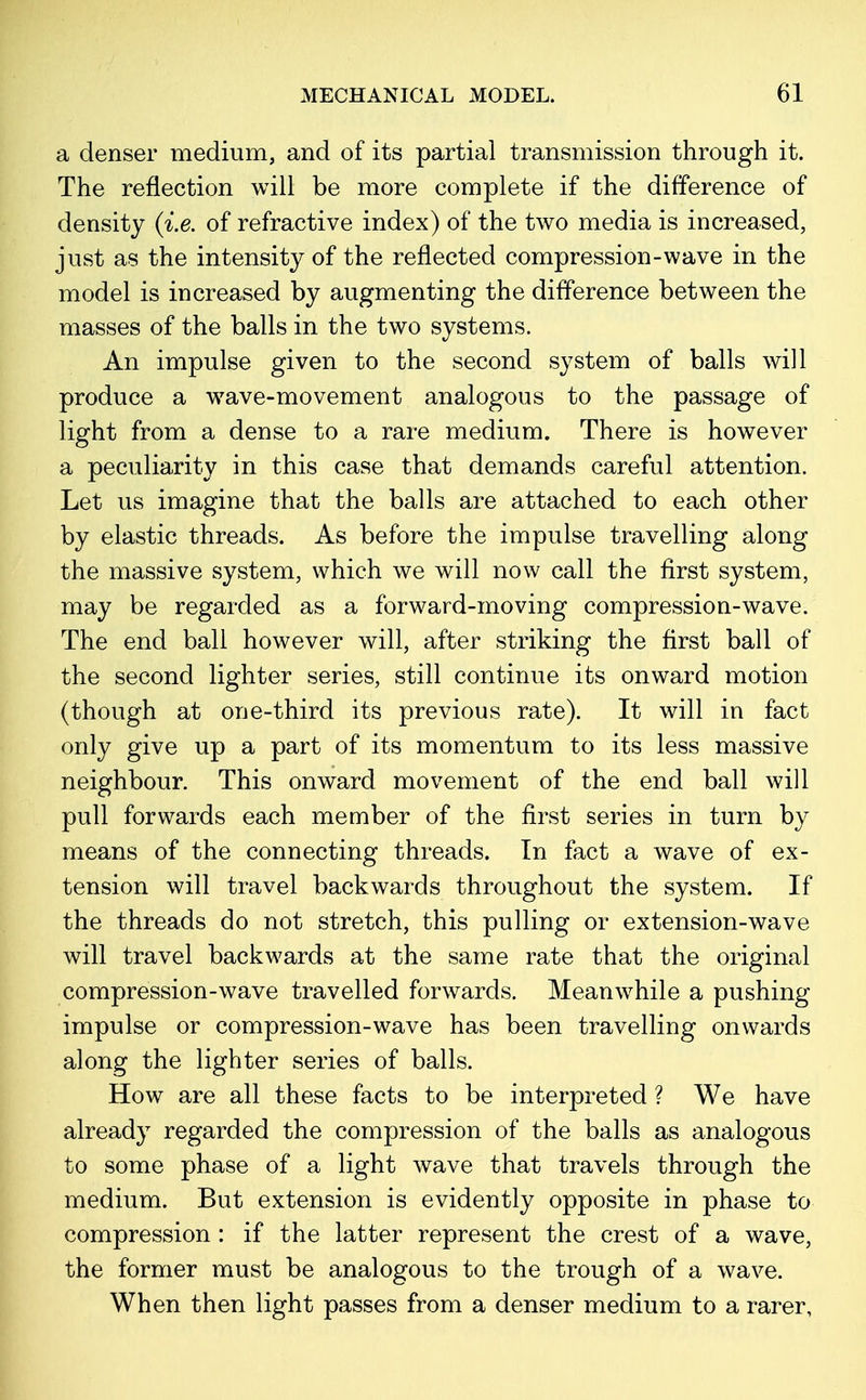 a denser medium, and of its partial transmission through it. The reflection will be more complete if the difference of density (i.e. of refractive index) of the two media is increased, just as the intensity of the reflected compression-wave in the model is increased by augmenting the difference between the masses of the balls in the two systems. An impulse given to the second system of balls will produce a wrave-movement analogous to the passage of light from a dense to a rare medium. There is however a peculiarity in this case that demands careful attention. Let us imagine that the balls are attached to each other by elastic threads. As before the impulse travelling along the massive system, which we will now call the first system, may be regarded as a forward-moving compression-wave. The end ball however will, after striking the first ball of the second lighter series, still continue its onward motion (though at one-third its previous rate). It will in fact only give up a part of its momentum to its less massive neighbour. This onward movement of the end ball will pull forwards each member of the first series in turn by means of the connecting threads. In fact a wave of ex- tension will travel backwards throughout the system. If the threads do not stretch, this pulling or extension-wave will travel backwards at the same rate that the original compression-wave travelled forwards. Meanwhile a pushing impulse or compression-wave has been travelling onwards along the lighter series of balls. How are all these facts to be interpreted ? We have already regarded the compression of the balls as analogous to some phase of a light wave that travels through the medium. But extension is evidently opposite in phase to compression : if the latter represent the crest of a wave, the former must be analogous to the trough of a wave. When then light passes from a denser medium to a rarer,
