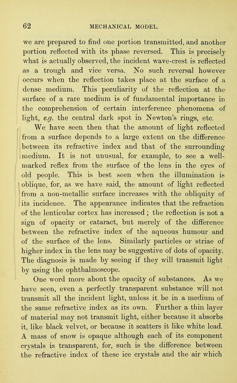 we are prepared to find one portion transmitted, and another portion reflected with its phase reversed. This is precisely what is actually observed, the incident wave-crest is reflected as a trough and vice versa. No such reversal however occurs when the reflection takes place at the surface of a dense medium. This peculiarity of the reflection at the surface of a rare medium is of fundamental importance in the comprehension of certain interference phenomena of light, e.g. the central dark spot in Newton's rings, etc. We have seen then that the amount of light reflected from a surface depends to a large extent on the difference between its refractive index and that of the surrounding medium. It is not unusual, for example, to see a well- marked reflex from the surface of the lens in the eyes of old people. This is best seen when the illumination is oblique, for, as we have said, the amount of light reflected from a non-metallic surface increases with the obliquity of its incidence. The appearance indicates that the refraction of the lenticular corfcex has increased ; the reflection is not a sign of opacity or cataract, but merely of the difference between the refractive index of the aqueous humour and of the surface of the lens. Similarly particles or striae of higher index in the lens may be suggestive of dots of opacity. The diagnosis is made by seeing if they will transmit light by using the ophthalmoscope. One word more about the opacity of substances. As we have seen, even a perfectly transparent substance will not transmit all the incident light, unless it be in a medium of the same refractive index as its own. Further a thin layer of material may not transmit light, either because it absorbs it, like black velvet, or because it scatters it like white lead. A mass of snow is opaque although each of its component crystals is transparent, for, such is the difference between the refractive index of these ice crystals and the air which