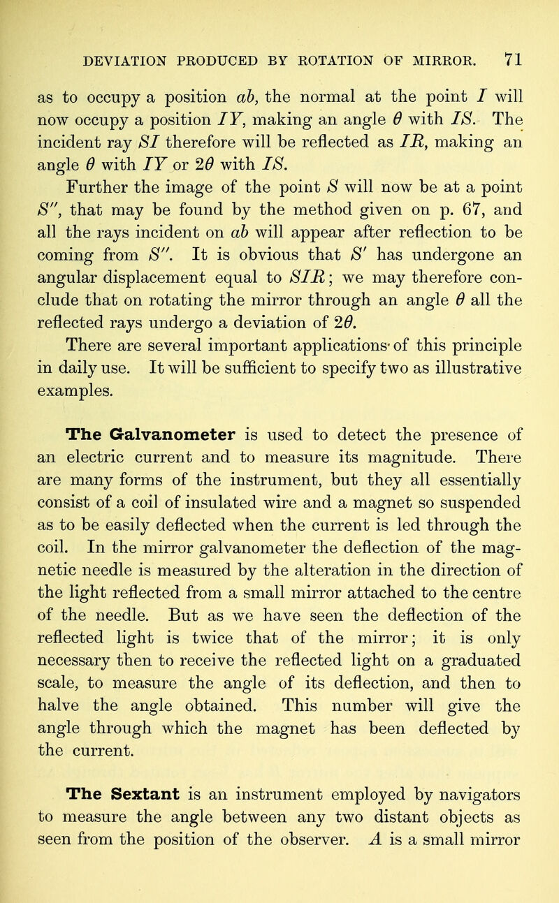 as to occupy a position ah, the normal at the point / will now occupy a position IY, making an angle 6 with IS. The incident ray SI therefore will be reflected as IR, making an angle 6 with IY or 20 with IS. Further the image of the point S will now be at a point S, that may be found by the method given on p. 67, and all the rays incident on ah will appear after reflection to be coming from S. It is obvious that S' has undergone an angular displacement equal to SIR; we may therefore con- clude that on rotating the mirror through an angle 6 all the reflected rays undergo a deviation of 26. There are several important applications- of this principle in daily use. It will be sufficient to specify two as illustrative examples. The Galvanometer is used to detect the presence of an electric current and to measure its magnitude. There are many forms of the instrument, but they all essentially consist of a coil of insulated wire and a magnet so suspended as to be easily deflected when the current is led through the coil. In the mirror galvanometer the deflection of the mag- netic needle is measured by the alteration in the direction of the light reflected from a small mirror attached to the centre of the needle. But as we have seen the deflection of the reflected light is twice that of the mirror; it is only necessary then to receive the reflected light on a graduated scale, to measure the angle of its deflection, and then to halve the angle obtained. This number will give the angle through which the magnet has been deflected by the current. The Sextant is an instrument employed by navigators to measure the angle between any two distant objects as seen from the position of the observer. J. is a small mirror
