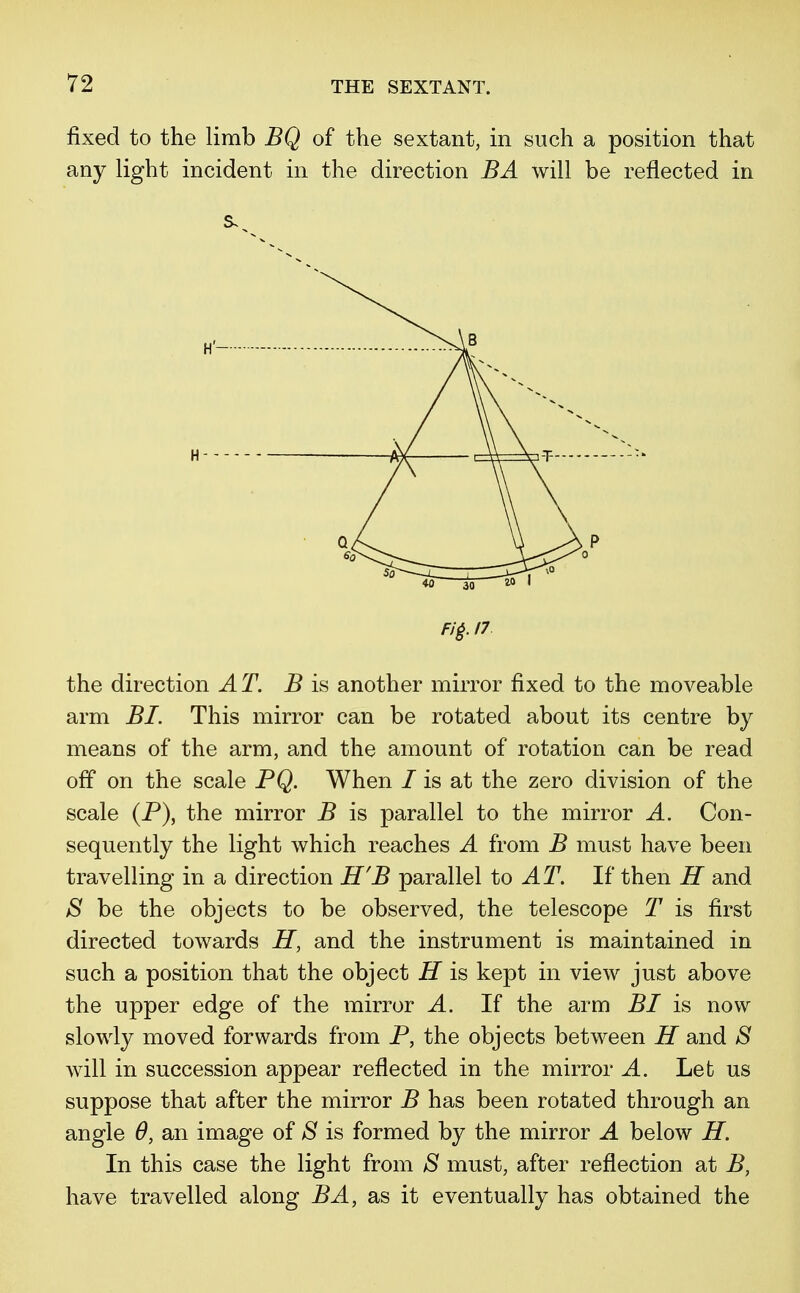 fixed to the limb BQ of the sextant, in such a position that any light incident in the direction BA will be reflected in the direction AT. B is another mirror fixed to the moveable arm BI. This mirror can be rotated about its centre by means of the arm, and the amount of rotation can be read off on the scale PQ. When / is at the zero division of the scale (P), the mirror B is parallel to the mirror A. Con- sequently the light which reaches A from B must have been travelling in a direction H'B parallel to AT. If then H and S be the objects to be observed, the telescope T is first directed towards H, and the instrument is maintained in such a position that the object H is kept in view just above the upper edge of the mirror A. If the arm BI is now slowly moved forwards from P, the objects between H and S will in succession appear reflected in the mirror A. Let us suppose that after the mirror B has been rotated through an angle 6, an image of S is formed by the mirror A below H. In this case the light from S must, after reflection at B, have travelled along BA, as it eventually has obtained the