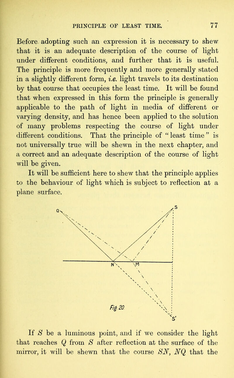 Before adopting such an expression it is necessary to shew that it is an adequate description of the course of light under different conditions, and further that it is useful. The principle is more frequently and more generally stated in a slightly different form, i.e. light travels to its destination by that course that occupies the least time. It will be found that when expressed in this form the principle is generally applicable to the path of light in media of different or varying density, and has hence been applied to the solution of many problems respecting the course of light under different conditions. That the principle of  least time  is not universally true will be shewn in the next chapter, and a correct and an adequate description of the course of light will be given. It will be sufficient here to shew that the principle applies to the behaviour of light which is subject to reflection at a plane surface. Q NN. // / f / / / ' \ X / \ X /' \ X / \/ x/ N\ \M N \ \ X v\ \ : s\ \ ■ v\ \ : Fi£.20. X\\ \ If 8 be a luminous point, and if we consider the light that reaches Q from S after reflection at the surface of the mirror, it will be shewn that the course 8N, NQ that the