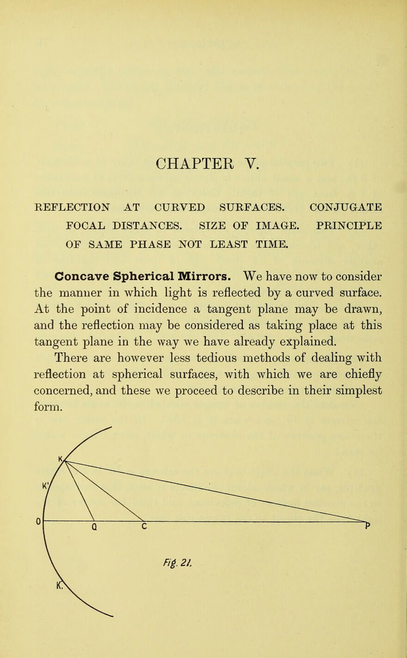 REFLECTION AT CURVED SURFACES. CONJUGATE FOCAL DISTANCES. SIZE OF IMAGE. PRINCIPLE OF SAME PHASE NOT LEAST TIME. Concave Spherical Mirrors. We have now to consider the manner in which light is reflected by a curved surface. At the point of incidence a tangent plane may be drawn, and the reflection may be considered as taking place at this tangent plane in the way we have already explained. There are however less tedious methods of dealing with reflection at spherical surfaces, with which we are chiefly concerned, and these we proceed to describe in their simplest form.