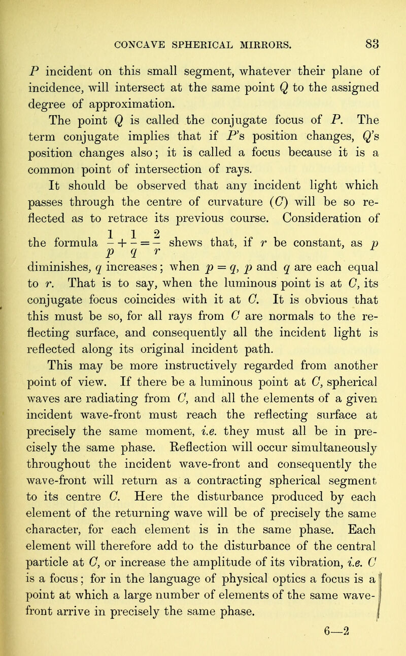 P incident on this small segment, whatever their plane of incidence, will intersect at the same point Q to the assigned degree of approximation. The point Q is called the conjugate focus of P. The term conjugate implies that if P's position changes, Q's position changes also; it is called a focus because it is a common point of intersection of rays. It should be observed that any incident light which passes through the centre of curvature (G) will be so re- flected as to retrace its previous course. Consideration of 112 the formula - + - = — shews that, if r be constant, as p p q r x diminishes, q increases; when p = q, p and q are each equal to r. That is to say, when the luminous point is at G, its conjugate focus coincides with it at G. It is obvious that this must be so, for all rays from G are normals to the re- flecting surface, and consequently all the incident light is reflected along its original incident path. This may be more instructively regarded from another point of view. If there be a luminous point at (7, spherical waves are radiating from 0, and all the elements of a given incident wave-front must reach the reflecting surface at precisely the same moment, i.e. they must all be in pre- cisely the same phase. Reflection will occur simultaneously throughout the incident wave-front and consequently the wave-front will return as a contracting spherical segment to its centre G. Here the disturbance produced by each element of the returning wave will be of precisely the same character, for each element is in the same phase. Each element will therefore add to the disturbance of the central particle at G, or increase the amplitude of its vibration, i.e. G is a focus; for in the language of physical optics a focus is a J point at which a large number of elements of the same wave-1 front arrive in precisely the same phase. 6—2