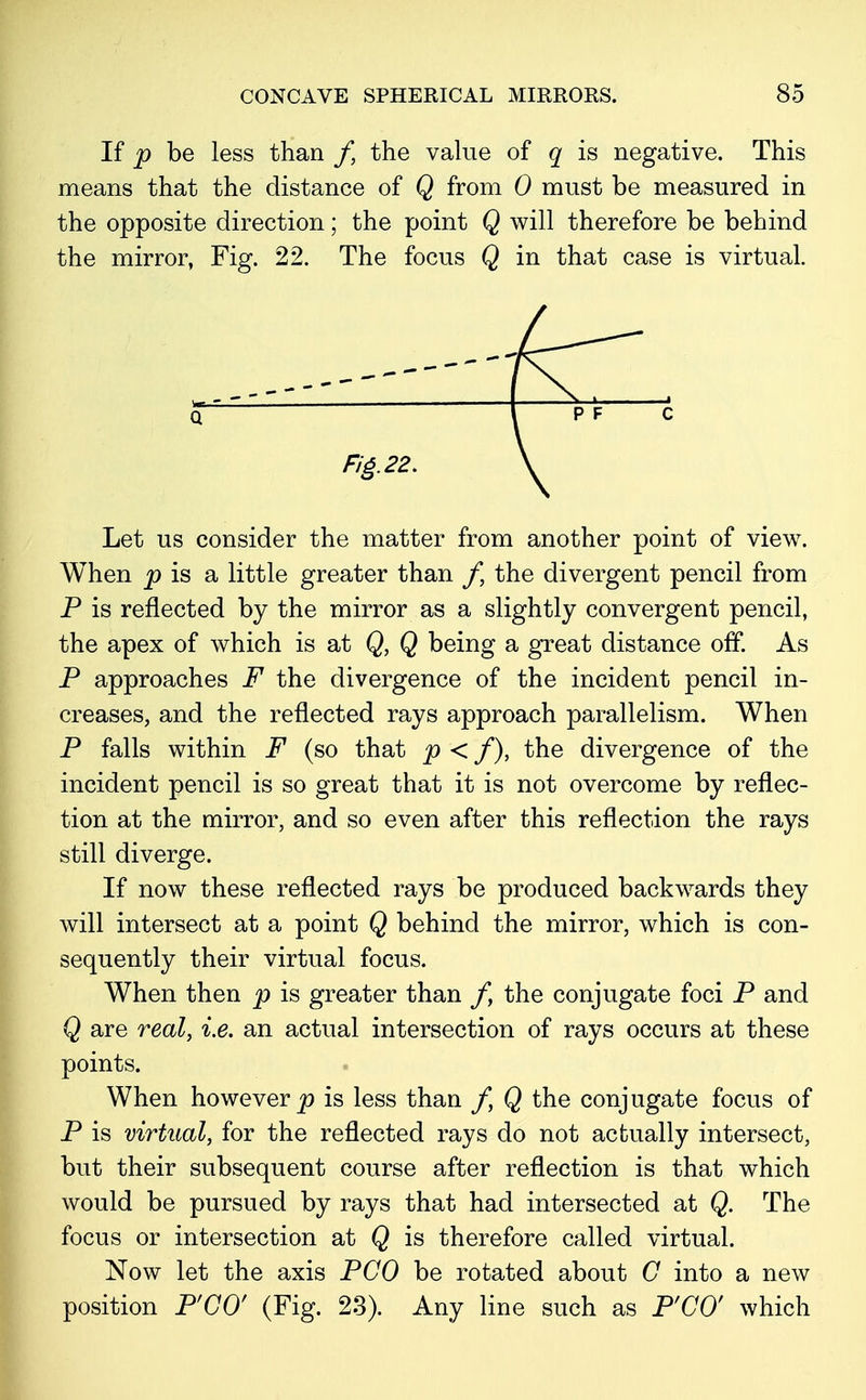 If p be less than /, the value of q is negative. This means that the distance of Q from 0 must be measured in the opposite direction; the point Q will therefore be behind the mirror, Fig. 22. The focus Q in that case is virtual. Let us consider the matter from another point of view. When p is a little greater than f, the divergent pencil from P is reflected by the mirror as a slightly convergent pencil, the apex of which is at Q, Q being a great distance off. As P approaches F the divergence of the incident pencil in- creases, and the reflected rays approach parallelism. When P falls within F (so that p < f), the divergence of the incident pencil is so great that it is not overcome by reflec- tion at the mirror, and so even after this reflection the rays still diverge. If now these reflected rays be produced backwards they will intersect at a point Q behind the mirror, which is con- sequently their virtual focus. When then p is greater than ft the conjugate foci P and Q are real, i.e. an actual intersection of rays occurs at these points. When however p is less than /, Q the conjugate focus of P is virtual, for the reflected rays do not actually intersect, but their subsequent course after reflection is that which would be pursued by rays that had intersected at Q. The focus or intersection at Q is therefore called virtual. Now let the axis PCO be rotated about C into a new position P'CO' (Fig. 23). Any line such as P'CO' which