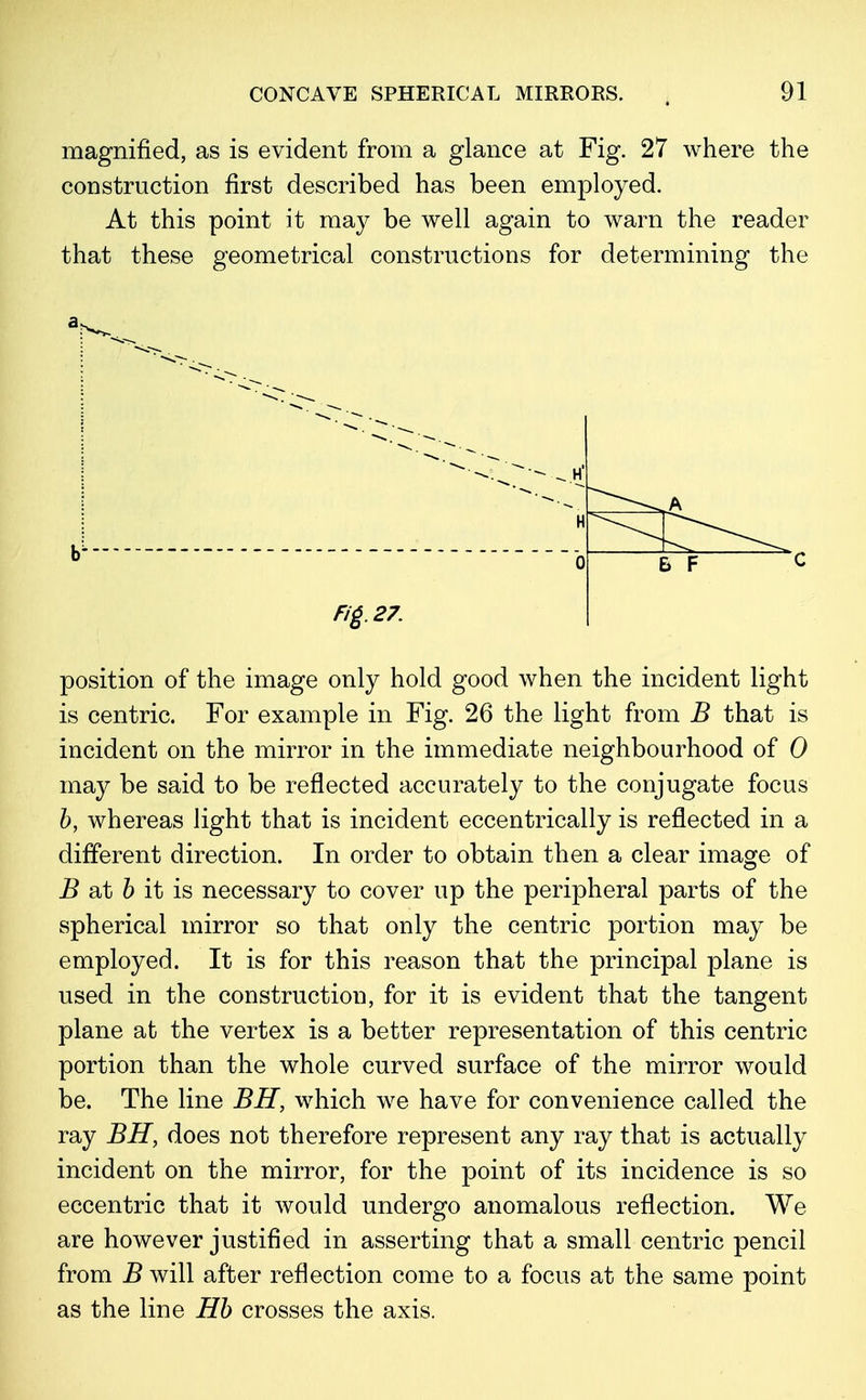 magnified, as is evident from a glance at Fig. 27 where the construction first described has been employed. At this point it may be well again to warn the reader that these geometrical constructions for determining the H 0 Fig. 27. B F position of the image only hold good when the incident light is centric. For example in Fig. 26 the light from B that is incident on the mirror in the immediate neighbourhood of 0 may be said to be reflected accurately to the conjugate focus b, whereas light that is incident eccentrically is reflected in a different direction. In order to obtain then a clear image of B at b it is necessary to cover up the peripheral parts of the spherical mirror so that only the centric portion may be employed. It is for this reason that the principal plane is used in the construction, for it is evident that the tangent plane at the vertex is a better representation of this centric portion than the whole curved surface of the mirror would be. The line BH, which we have for convenience called the ray BH, does not therefore represent any ray that is actually incident on the mirror, for the point of its incidence is so eccentric that it would undergo anomalous reflection. We are however justified in asserting that a small centric pencil from B will after reflection come to a focus at the same point as the line Hb crosses the axis.