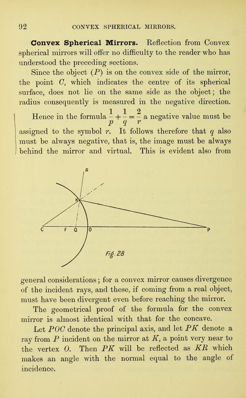 Convex Spherical Mirrors. Reflection from Convex spherical mirrors will offer no difficulty to the reader who has understood the preceding sections. Since the object (P) is on the convex side of the mirror, the point C, which indicates the centre of its spherical surface, does not lie on the same side as the object; the radius consequently is measured in the negative direction. 112 Hence in the formula - + - = - a negative value must be p q r assigned to the symbol r. It follows therefore that q also must be always negative, that is, the image must be always behind the mirror and virtual. This is evident also from general considerations; for a convex mirror causes divergence of the incident rays, and these, if coming from a real object, must have been divergent even before reaching the mirror. The geometrical proof of the formula for the convex mirror is almost identical with that for the concave. Let POG denote the principal axis, and let PK denote a ray from P incident on the mirror at K, a point very near to the vertex 0. Then PK will be reflected as KR which makes an angle with the normal equal to the angle of incidence.