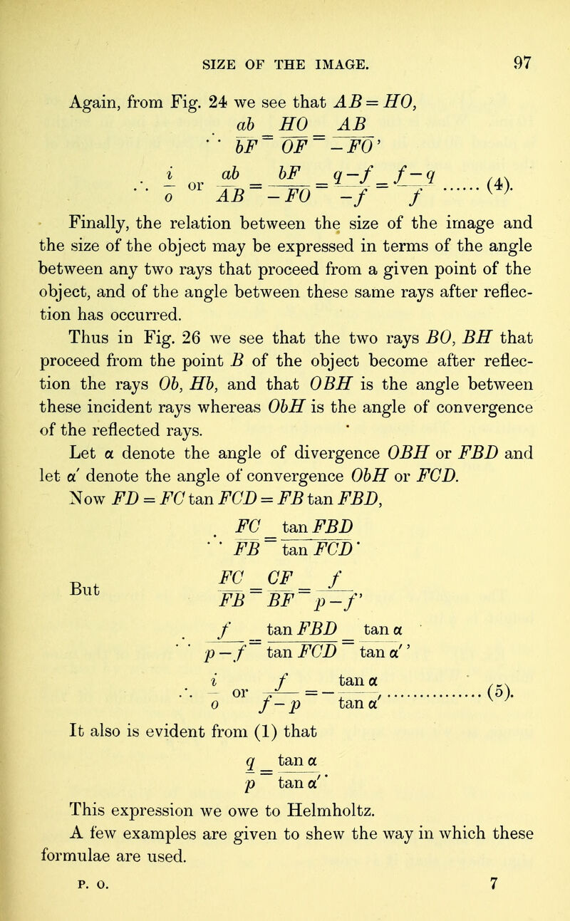 Again, from Fig. 24 we see that AB — HO, ab H0_ AB * * bF~ OF~-FO' ■ i or -h - bF -Q-f-f-v (A\  o AB~ -F0 -f f w Finally, the relation between the size of the image and the size of the object may be expressed in terms of the angle between any two rays that proceed from a given point of the object, and of the angle between these same rays after reflec- tion has occurred. Thus in Fig. 26 we see that the two rays BO, BH that proceed from the point B of the object become after reflec- tion the rays Ob, Hb, and that OBH is the angle between these incident rays whereas ObH is the angle of convergence of the reflected rays. Let a denote the angle of divergence OBH or FBD and let a denote the angle of convergence ObH or FGD. Now FT) = FC tan FGD = FB tan FBD, FC _ tan FBD FB~~ tan FCD' FG_CF_ f FB~ BF~ p—f f tan FBD _ tan a p -~f = tan FGD ~ tan a'' i f tana ,wx .'. - or , (o). o J-p tana It also is evident from (1) that q _ tan a p tan a!' This expression we owe to Helmholtz. A few examples are given to shew the way in which these formulae are used. But