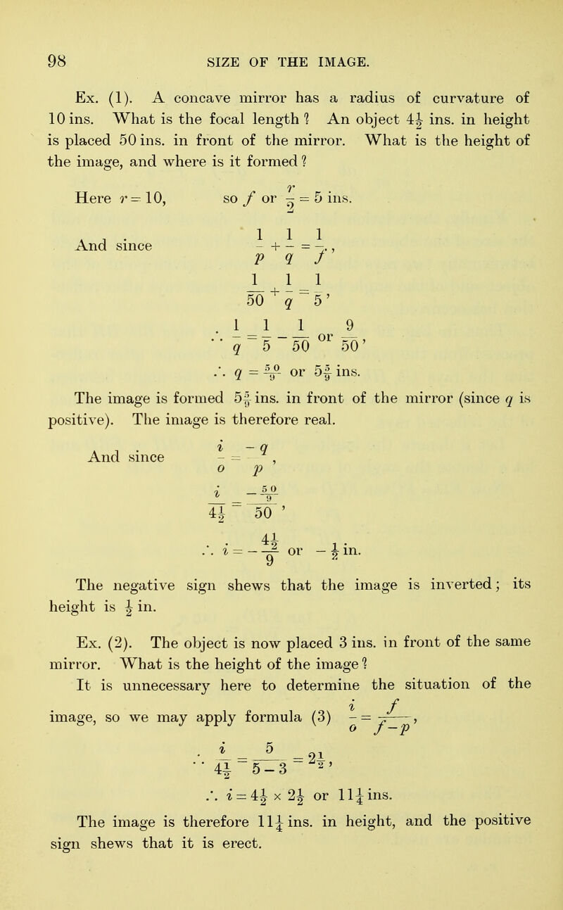 Ex. (1). A concave mirror has a radius of curvature of 10 ins. What is the focal length 1 An object 4J ins. in height is placed 50 ins. in front of the mirror. What is the height of the image, and where is it formed ? v Here r — 10, so f or - = 5 ins. K A ' 111 And since -+-=->, P 9 J JL 1 -1 50 + q ~ 5'' .11 1 9  q ~ 5 ~ 50 °r 50' • • 9. = ~ir or ms- The image is formed 5| ins. in front of the mirror (since q is positive). The image is therefore real. i -q 0 p 1 =--%°- U 50 ' And since 41 .'. i = — or - ^in. y The negative sign shews that the image is inverted; its height is J in. Ex. (2). The object is now placed 3 ins. in front of the same mirror. What is the height of the image 1 It is unnecessary here to determine the situation of the i f image, so we may apply formula (3) - = y , 5 21, - 5-3 2 .'. i = 4J x 2J or 11 \ ins. The image is therefore lljins. in height, and the positive sign shews that it is erect.