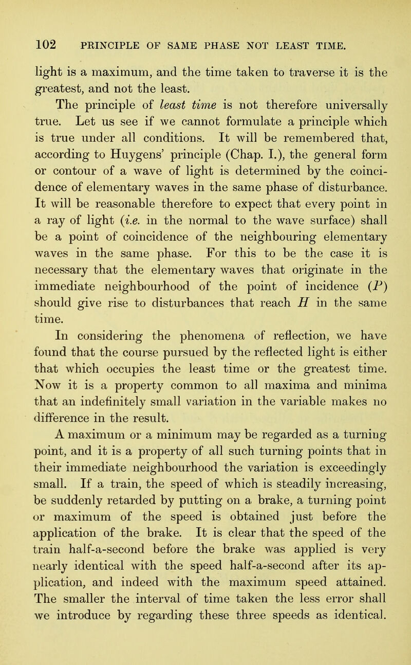 light is a maximum, and the time taken to traverse it is the greatest, and not the least. The principle of least time is not therefore universally true. Let us see if we cannot formulate a principle which is true under all conditions. It will be remembered that, according to Huygens' principle (Chap. I.), the general form or contour of a wave of light is determined by the coinci- dence of elementary waves in the same phase of disturbance. It will be reasonable therefore to expect that every point in a ray of light {i.e. in the normal to the wave surface) shall be a point of coincidence of the neighbouring elementary waves in the same phase. For this to be the case it is necessary that the elementary waves that originate in the immediate neighbourhood of the point of incidence (P) should give rise to disturbances that reach H in the same time. In considering the phenomena of reflection, we have found that the course pursued by the reflected light is either that which occupies the least time or the greatest time. Now it is a property common to all maxima and minima that an indefinitely small variation in the variable makes no difference in the result. A maximum or a minimum may be regarded as a turning point, and it is a property of all such turning points that in their immediate neighbourhood the variation is exceedingly small. If a train, the speed of which is steadily increasing, be suddenly retarded by putting on a brake, a turning point or maximum of the speed is obtained just before the application of the brake. It is clear that the speed of the train half-a-second before the brake was applied is very nearly identical with the speed half-a-second after its ap- plication, and indeed with the maximum speed attained. The smaller the interval of time taken the less error shall we introduce by regarding these three speeds as identical.