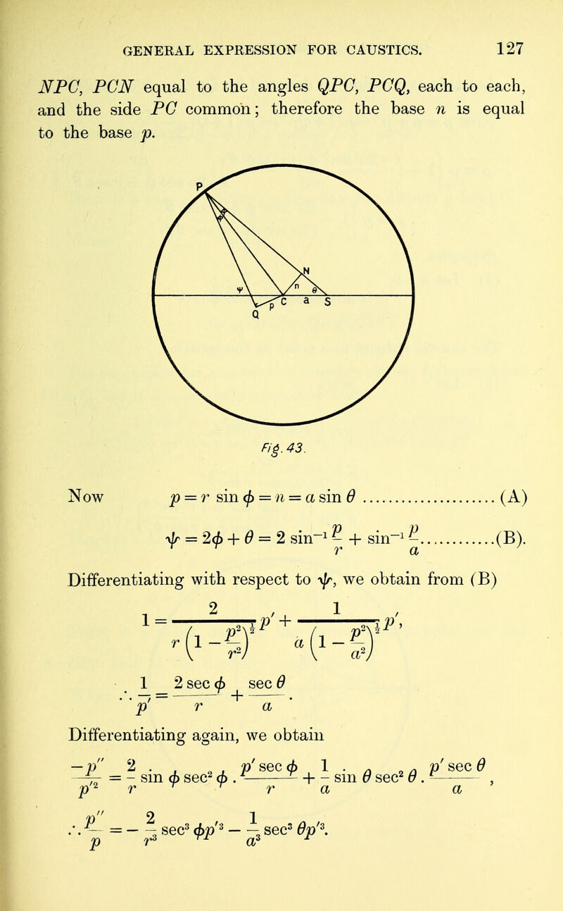 NPC, PCJSf equal to the angles QPC, PCQ, each to each, and the side PC common; therefore the base n is equal to the base p. Fig. 43. Now p = r sin <fi = n = a sin 6 ylr = 26 + 6 = 2 sin1 2 + sin1 }-. 1 T r a .(A) .(B). Differentiating with respect to yjr, we obtain from (B) 2 , 1 1 = 1 _ 2 sec (j> sec 6 ' ' p' r a Differentiating again, we obtain — p 2 . , „ , p' sec 6 1 • /! „ n p' sec 6 — - sm </> sec2 </>. £ + - sin 0 sec2 6 . — 2 1 — sec3 <£p'3 sec3 #jt/3.