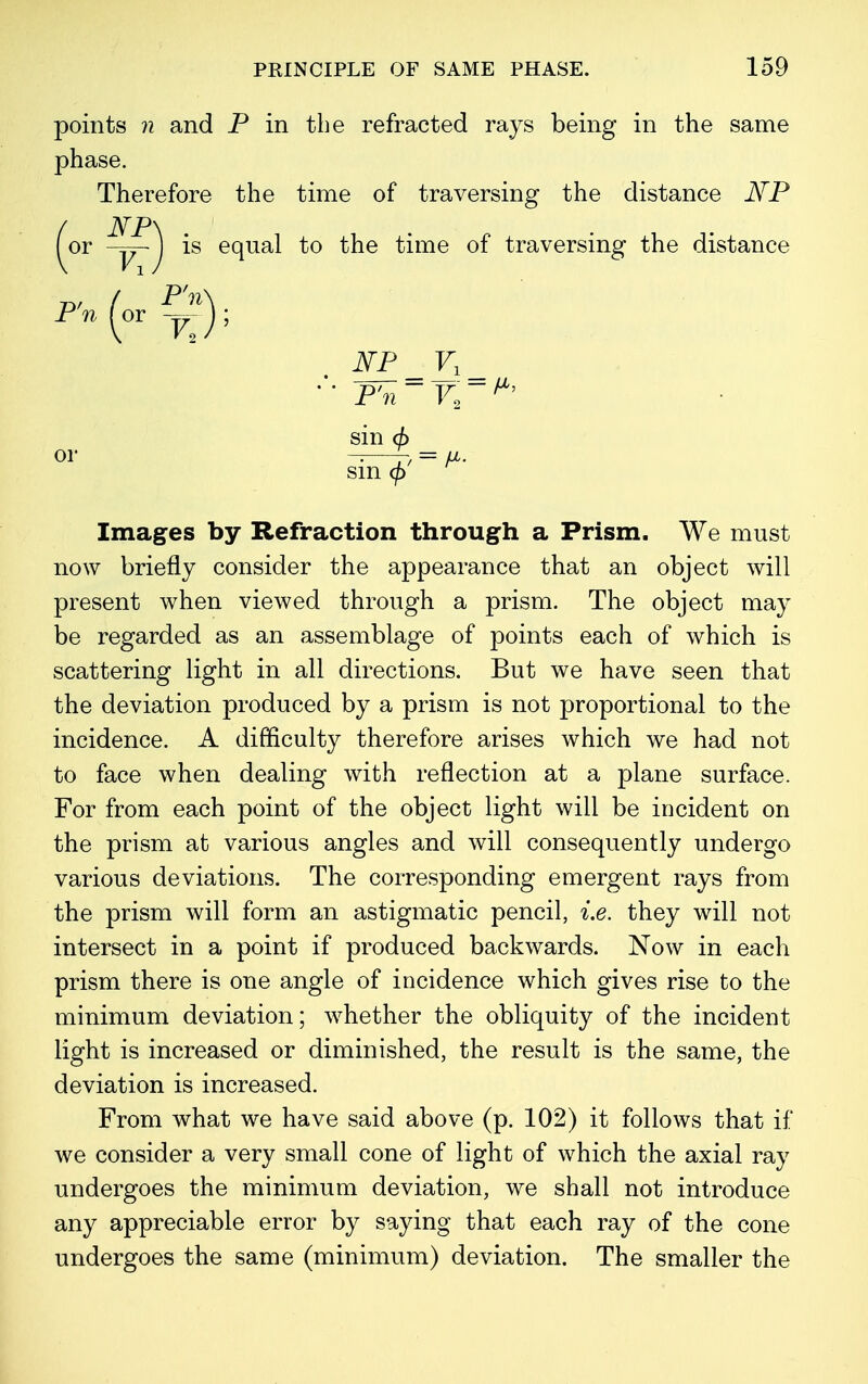 points n and P in the refracted rays being in the same phase. Therefore the time of traversing the distance JSfP JSTP\ or J is equal to the time of traversing the distance *»(ar ^); NP V, P'n sin (f> P'n ~ F2  ** or sin 9 Images by Refraction through a Prism. We must now briefly consider the appearance that an object will present when viewed through a prism. The object may be regarded as an assemblage of points each of which is scattering light in all directions. But we have seen that the deviation produced by a prism is not proportional to the incidence. A difficulty therefore arises which we had not to face when dealing with reflection at a plane surface. For from each point of the object light will be incident on the prism at various angles and will consequently undergo various deviations. The corresponding emergent rays from the prism will form an astigmatic pencil, i.e. they will not intersect in a point if produced backwards. Now in each prism there is one angle of incidence which gives rise to the minimum deviation; whether the obliquity of the incident light is increased or diminished, the result is the same, the deviation is increased. From what we have said above (p. 102) it follows that if we consider a very small cone of light of which the axial ray undergoes the minimum deviation, we shall not introduce any appreciable error by saying that each ray of the cone undergoes the same (minimum) deviation. The smaller the