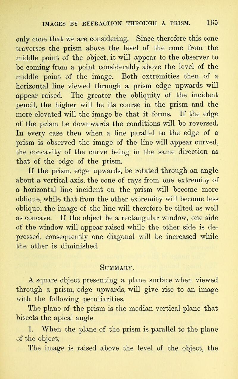 only cone that we are considering. Since therefore this cone traverses the prism above the level of the cone from the middle point of the object, it will appear to the observer to be coming from a point considerably above the level of the middle point of the image. Both extremities then of a horizontal line viewed through a prism edge upwards will appear raised. The greater the obliquity of the incident pencil, the higher will be its course in the prism and the more elevated will the image be that it forms. If the edge of the prism be downwards the conditions will be reversed. In every case then when a line parallel to the edge of a prism is observed the image of the line will appear curved, the concavity of the curve being in the same direction as that of the edge of the prism. If the prism, edge upwards, be rotated through an angle about a vertical axis, the cone of rays from one extremity of a horizontal line incident on the prism will become more oblique, while that from the other extremity will become less oblique, the image of the line will therefore be tilted as well as concave. If the object be a rectangular window, one side of the window will appear raised while the other side is de- pressed, consequently one diagonal will be increased while the other is diminished. Summary. A square object presenting a plane surface when viewed through a prism, edge upwards, will give rise to an image with the following peculiarities. The plane of the prism is the median vertical plane that bisects the apical angle. 1. When the plane of the prism is parallel to the plane of the object, The image is raised above the level of the object, the