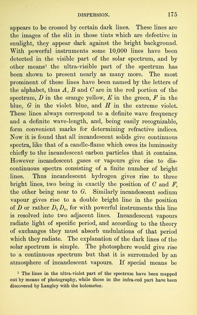 appears to be crossed by certain dark lines. These lines are the images of the slit in those tints which are defective in sunlight, they appear dark against the bright background. With powerful instruments some 10,000 lines have been detected in the visible part of the solar spectrum, and by other means1 the ultra-visible part of the spectrum has been shown to present nearly as many more. The most prominent of these lines have been named by the letters of the alphabet, thus A, B and C are in the red portion of the spectrum, D in the orange yellow, E in the green, F in the blue, G in the violet blue, and H in the extreme violet. These lines always correspond to a definite wave frequency and a definite wave-length, and, being easily recognizable, form convenient marks for determining refractive indices. Now it is found that all incandescent solids give continuous spectra, like that of a candle-flame which owes its luminosity chiefly to the incandescent carbon particles that it contains. However incandescent gases or vapours give rise to dis- continuous spectra consisting of a finite number of bright lines. Thus incandescent hydrogen gives rise to three bright lines, two being in exactly the position of G and F, the other being near to G. Similarly incandescent sodium vapour gives rise to a double bright line in the position of D or rather B1D2, for with powerful instruments this line is resolved into two adjacent lines. Incandescent vapours radiate light of specific period, and according to the theory of exchanges they must absorb undulations of that period which they radiate. The explanation of the dark lines of the solar spectrum is simple. The photosphere would give rise to a continuous spectrum but that it is surrounded by an atmosphere of incandescent vapours. If special means be 1 The lines in the ultra-violet part of the spectrum have been mapped out by means of photography, while those in the infra-red part have been discovered by Langley with the bolometer.