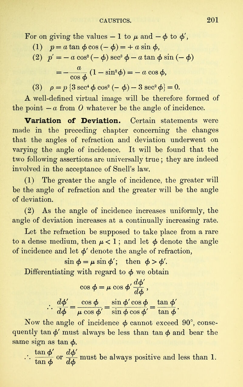 For on giving the values — 1 to fju and — c/> to <j>', (1) p — a tan <p cos (— <j>) = + a sin (2) p = — a cos2 (— (/>) sec3 — a tan (/> sin (— <\>) = -— (1 — sin2 (6) = — a cos <f>, cos ^7 (3) p=p {3 sec4 0 cos2 (-<£)- 3 sec2 <£} = 0. A well-defined virtual image will be therefore formed of the point — a from 0 whatever be the angle of incidence. Variation of Deviation. Certain statements were made in the preceding chapter concerning the changes that the angles of refraction and deviation underwent on varying the angle of incidence. It will be found that the two following assertions are universally true ; they are indeed involved in the acceptance of Snell's law. (1) The greater the angle of incidence, the greater will be the angle of refraction and the greater will be the angle of deviation. (2) As the angle of incidence increases uniformly, the angle of deviation increases at a continually increasing rate. Let the refraction be supposed to take place from a rare to a dense medium, then fju < 1; and let </> denote the angle of incidence and let <f>' denote the angle of refraction, Now the angle of incidence (/> cannot exceed 90°, conse- quently tan <j>' must always be less than tan (/> and bear the sin (j> = fi sin </>' ; then <f> > Differentiating with regard to <f> we obtain COS (p = fJL COS <f> ~^ , deft _ cos (f> sin <£' cos (j> tan <f)' /jl cos ()>' sin cf) cos <f>' tan * same sign as tan <jf>. tan <£' deft' or rjr- must be always positive and less than 1. tan (j>