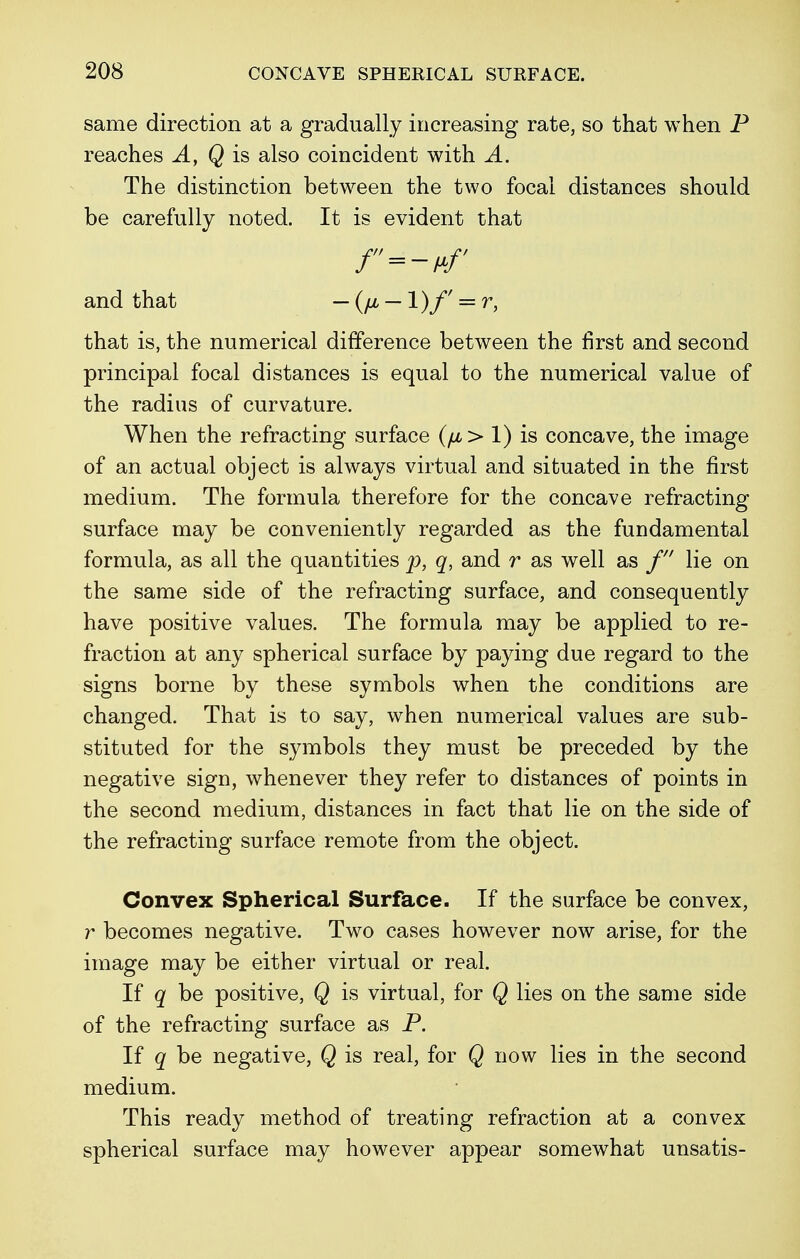 same direction at a gradually increasing rate, so that when P reaches A, Q is also coincident with A. The distinction between the two focal distances should be carefully noted. It is evident that /=-/*/' and that — (p — V)f = r, that is, the numerical difference between the first and second principal focal distances is equal to the numerical value of the radius of curvature. When the refracting surface (fi > 1) is concave, the image of an actual object is always virtual and situated in the first medium. The formula therefore for the concave refracting surface may be conveniently regarded as the fundamental formula, as all the quantities p, q, and r as well as f lie on the same side of the refracting surface, and consequently have positive values. The formula may be applied to re- fraction at any spherical surface by paying due regard to the signs borne by these symbols when the conditions are changed. That is to say, when numerical values are sub- stituted for the symbols they must be preceded by the negative sign, whenever they refer to distances of points in the second medium, distances in fact that lie on the side of the refracting surface remote from the object. Convex Spherical Surface. If the surface be convex, r becomes negative. Two cases however now arise, for the image may be either virtual or real. If q be positive, Q is virtual, for Q lies on the same side of the refracting surface as P. If q be negative, Q is real, for Q now lies in the second medium. This ready method of treating refraction at a convex spherical surface may however appear somewhat unsatis-