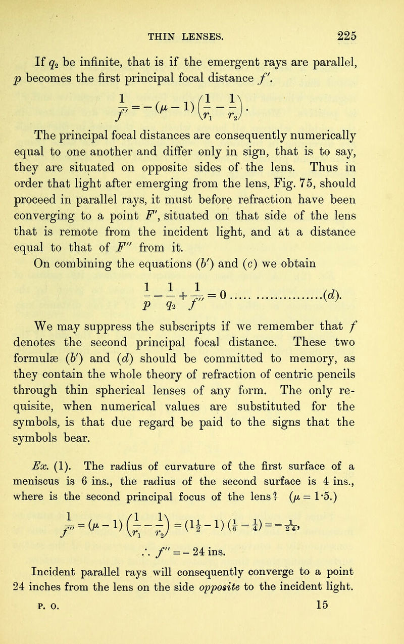 If q2 be infinite, that is if the emergent rays are parallel, p becomes the first principal focal distance /'. >-<,-»(H ' The principal focal distances are consequently numerically equal to one another and differ only in sign, that is to say, they are situated on opposite sides of the leus. Thus in order that light after emerging from the lens, Fig. 75, should proceed in parallel rays, it must before refraction have been converging to a point F\ situated on that side of the lens that is remote from the incident light, and at a distance equal to that of F from it. On combining the equations (&') and (c) we obtain 1 1 1 „ , j> + 77, = 0 (d). P % f We may suppress the subscripts if we remember that f denotes the second principal focal distance. These two formulae (&') and (d) should be committed to memory, as they contain the whole theory of refraction of centric pencils through thin spherical lenses of any form. The only re- quisite, when numerical values are substituted for the symbols, is that due regard be paid to the signs that the symbols bear. Ex. (1). The radius of curvature of the first surface of a meniscus is 6 ins., the radius of the second surface is 4 ins., where is the second principal focus of the lens1? ((jl= 1*5.) ~ = (fx-l)Q-- lj = (11 _ 1) (i _ i) = _ ^ .'. / = - 24 ms. Incident parallel rays will consequently converge to a point 24 inches from the lens on the side opposite to the incident light. p. o. 15