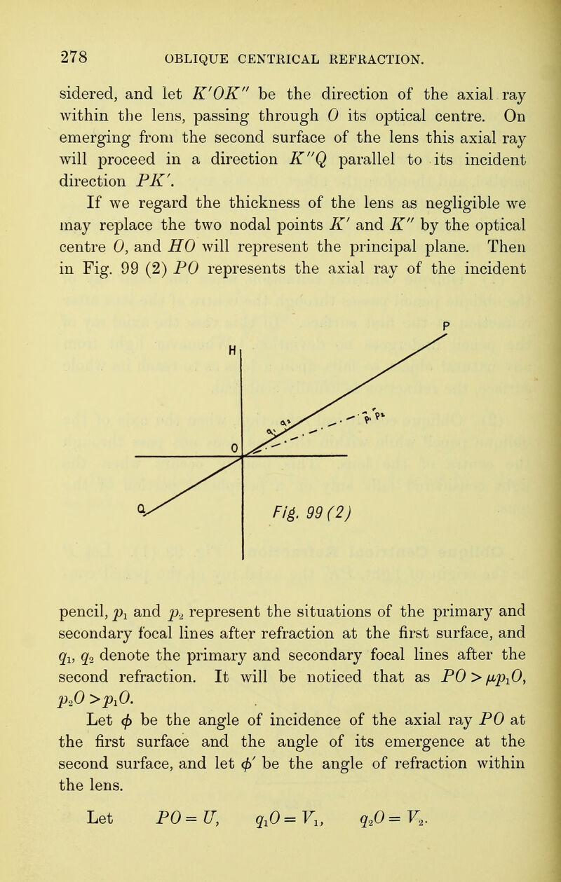 sidered, and let K'OK be the direction of the axial ray within the lens, passing through 0 its optical centre. On emerging from the second surface of the lens this axial ray will proceed in a direction KQ parallel to its incident direction PK\ If we regard the thickness of the lens as negligible we may replace the two nodal points K' and K by the optical centre 0, and HO will represent the principal plane. Then in Fig. 99 (2) PO represents the axial ray of the incident pencil, p1 and p2 represent the situations of the primary and secondary focal lines after refraction at the first surface, and q1} q2 denote the primary and secondary focal lines after the second refraction. It will be noticed that as PO > /x^O, p20>pxO. Let <f> be the angle of incidence of the axial ray PO at the first surface and the angle of its emergence at the second surface, and let be the angle of refraction within the lens. Let PO=U, qxO=Vly q20=V2.