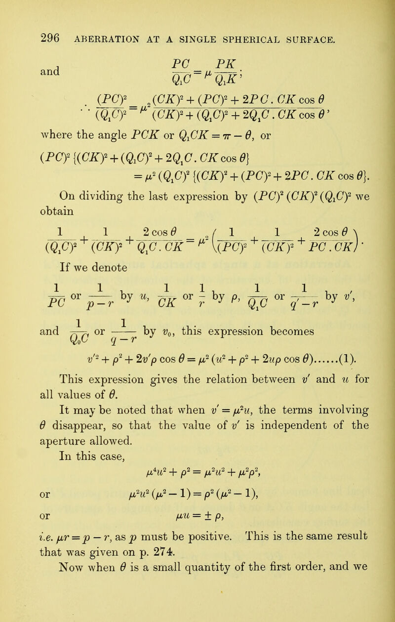 , PC PK (pcy_ 2(cxy + (pcy + 2PC.CKcose ' ' («x02 ~ * {CKf + (Qfiy + . CK cos 0' where the angle PCK or QfiK = 7r-6, or (PC)2 + (QiCf + 2Q1C. CK cos 6) = /*2 (ftC)2 {(CiT)2 + (PC)2 + 2PO. CK cos 6>}. On dividing the last expression by (PC)2 (CK)2 (QXC)2 we obtain 1 1 2 cos 6 / 1 1 2 cos 6> \ (^C)2 + (CKy + . c# * V(pcy)2 + (Cio2 + po . cir; ■ If we denote n7( or by 7^ or - by p, -^—^ or — by v, PC p-r J CK r J r> q^q ^ _r j > and —or ~~—— by v0i this expression becomes v'2 + p2 + 2t//> cos 0 = /u,2 <>2 + p2 + 2wp cos 6) (1). This expression gives the relation between vf and u for all values of 6. It may be noted that when v = fihi, the terms involving 6 disappear, so that the value of v' is independent of the aperture allowed. In this case, + p2 = ^2 + or /a2W2(/U-2-l) = /92(/Lt,2-l), or /JLti = ± p, i.e. fir = p — r,a,sp must be positive. This is the same result that was given on p. 274. Now when 6 is a small quantity of the first order, and we