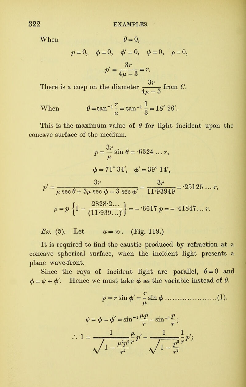 When 0 = 0, p = 0, $ = 0, 4>' = 0, i// = 0, p = 0, . 3r 3r There is a cusp on the diameter -. ~ from (7. 4/x — o When 0 = tan~1 - = tan11 = 18° 26'. a 3 This is the maximum value of 0 for light incident upon the concave surface of the medium. p=-sin0=-6324...r, 0 = 71° 34', <£'=39° 14', v = ?T _- 3r =-25126 r 1 [x sec 0+3/*sec<£-3sec<£' 11-93949 ' {oono.9 1-(™^)3}--'6617^-41847...,. ^aj. (5). Let a = oo. (Fig. 119.) It is required to find the caustic produced by refraction at a concave spherical surface, when the incident light presents a plane wave-front. Since the rays of incident light are parallel, 0 = 0 and <f} = \j/ + <j>'. Hence we must take <f> as the variable instead of 0. T p=r sin <f> = - sin (1). if, = $ - $ = sin1 ^ - sin1^ r r