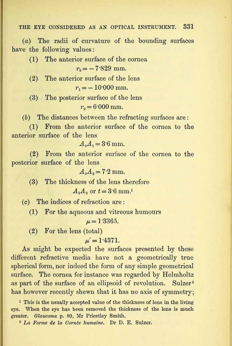 (a) The radii of curvature of the bounding surfaces have the following values: (1) The anterior surface of the cornea rd=- 7-829 mm. (2) The anterior surface of the lens n = -10-000 mm. (3) The posterior surface of the lens r2 — 6 000 mm. (6) The distances between the refracting surfaces are: (1) From the anterior surface of the cornea to the anterior surface of the lens AQAj = 3*6 mm. (2) From the anterior surface of the cornea to the posterior surface of the lens A0A2 = 7'2 mm. (3) The thickness of the lens therefore AXA2 or £ = 3'6 mm.1 (c) The indices of refraction are : (1) For the aqueous and vitreous humours fjb —1*3365. (2) For the lens (total) /a'= 1-4371. As might be expected the surfaces presented by these different refractive media have not a geometrically true spherical form, nor indeed the form of any simple geometrical surface. The cornea for instance was regarded by Helmholtz as part of the surface of an ellipsoid of revolution. Sulzer2 has however recently shewn that it has no axis of symmetry; 1 This is the usually accepted value of the thickness of lens in the living eye. When the eye has been removed the thickness of the lens is much greater. Glaucoma p. 89, Mr Priestley Smith. 2 La Forme de la Gornee humaine. Dr D. E. Sulzer.