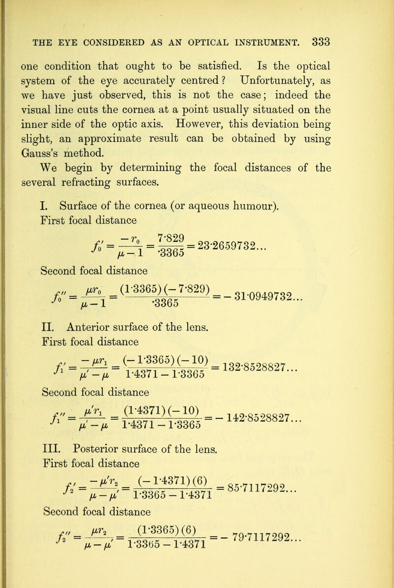 one condition that ought to be satisfied. Is the optical system of the eye accurately centred ? Unfortunately, as we have just observed, this is not the case; indeed the visual line cuts the cornea at a point usually situated on the inner side of the optic axis. However, this deviation being slight, an approximate result can be obtained by using Gauss's method. We begin by determining the focal distances of the several refracting surfaces. I. Surface of the cornea (or aqueous humour). First focal distance Second focal distance _ _ (1-3365) (-7-829) _ _ n.Q9ms2 II. Anterior surface of the lens. First focal distance Second focal distance f'.JjUL , 142-8528827... J fi — fi 1*4371 — l*336o III. Posterior surface of the lens. First focal distance // = ^, = ^3^T = 85-7117292... fA — fjb 13365 —1*4371 Second focal distance