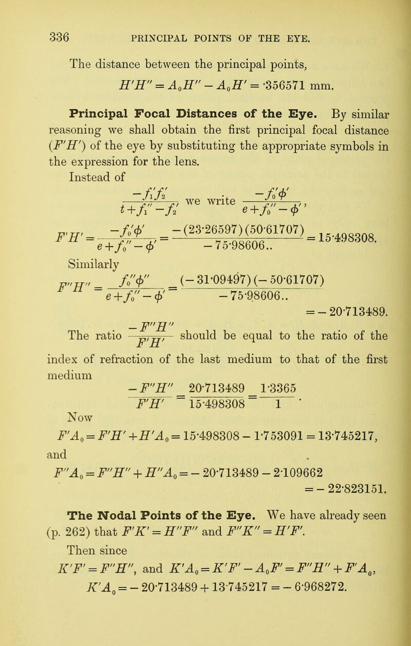 The distance between the principal points, H'H = AQH ~ AQH' = -356571 mm. Principal Focal Distances of the Eye. By similar reasoning we shall obtain the first principal focal distance (F'H') of the eye by substituting the appropriate symbols in the expression for the lens. Instead of r, we write ~W TW - - - 15-498308. e+f0 —(f) — 7o'9860o.. Similarly V»w> = f$ _ (-31-09497) (-50-61707) e+f-<i>' -75-98606.. = -20-713489. -FH The ratio —Tlf TT, should be equal to the ratio of the £ 11 index of refraction of the last medium to that of the first medium - FH _ 20-713489 _ 1*3365 F'H' 15-498308 1 * Now F'A0 = F'H' +H'A0 = 15-498308 - 1-753091 = 13*745217, and FAQ = FH + HAQ = - 20-713489 - 2-109662 = -22-823151. The Nodal Points of the Eye. We have already seen (p. 262) that F'K' = EF and FK = E'F'. Then since K'F' = FE\ and K'A0 = K'F'-A,F, = FH + FIAQ, K'AQ = - 20-713489 + 13*745217 = - 6*968272.