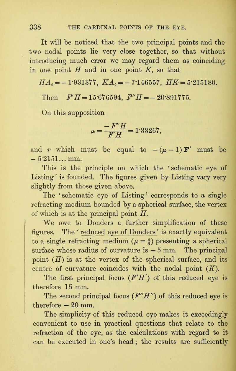 It will be noticed that the two principal points and the two nodal points lie very close together, so that without introducing much error we may regard them as coinciding in one point H and in one point K, so that #A = -1-931377, KA0 = - 7*146557, HK= 5-215180. Then F'H= 15-676594, FH = - 20891775. On this supposition ^ = ^^=1*33267, and r which must be equal to — (/jl — 1) F' must be - 5 2151... mm. This is the principle on which the 'schematic eye of Listing' is founded. The figures given by Listing vary very slightly from those given above. The ' schematic eye of Listing' corresponds to a single refracting medium bounded by a spherical surface, the vertex of which is at the principal point H. We owe to Donders a further simplification of these figures. The ' reduced eye of Donders' is exactly equivalent to a single refracting medium (/j, = |) presenting a spherical surface whose radius of curvature is — 5 mm. The principal point (H) is at the vertex of the spherical surface, and its centre of curvature coincides with the nodal point (K). The first principal focus (F'H') of this reduced eye is therefore 15 mm. The second principal focus (FH) of this reduced eye is therefore — 20 mm. The simplicity of this reduced eye makes it exceedingly convenient to use in practical questions that relate to the refraction of the eye, as the calculations with regard to it can be executed in one's head; the results are sufficiently