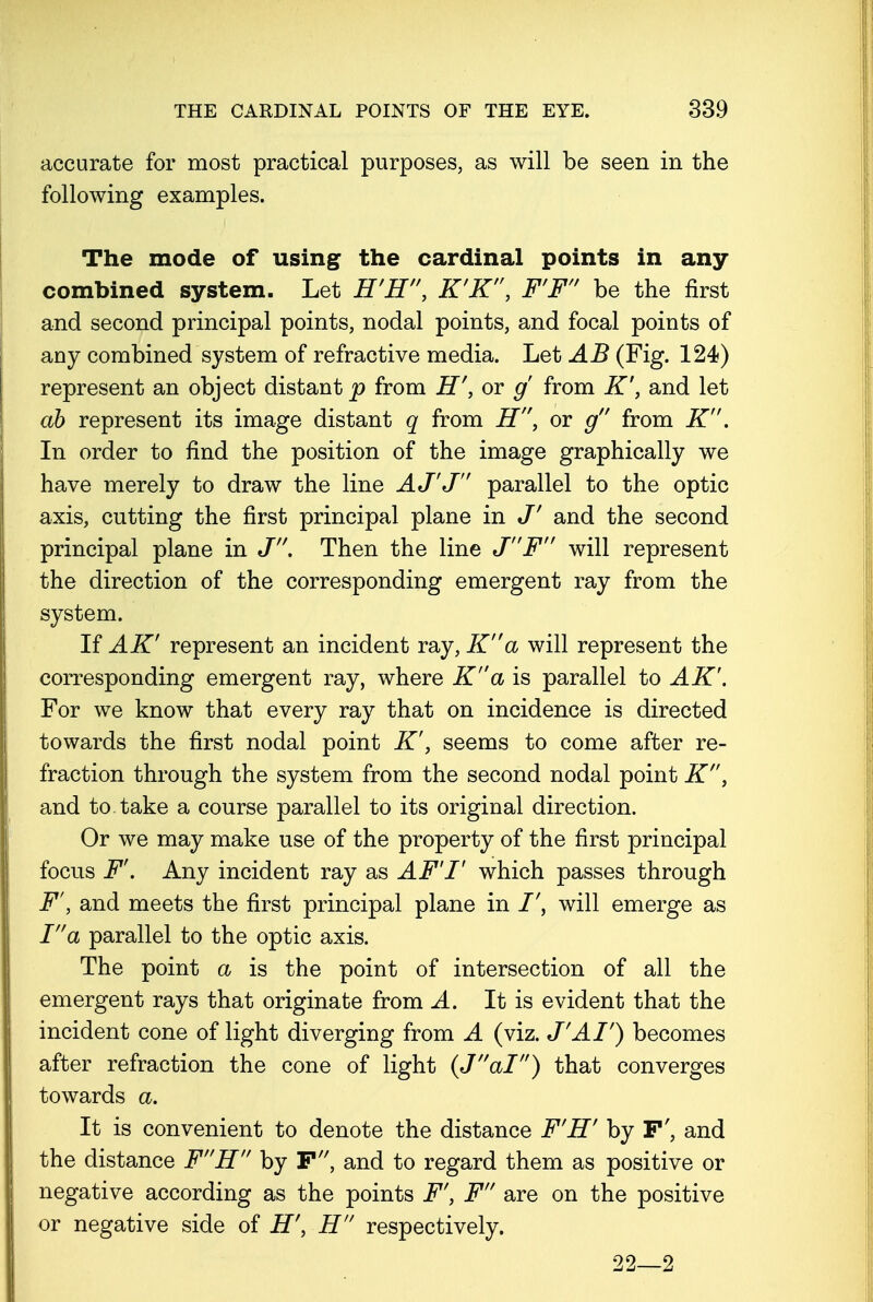 accurate for most practical purposes, as will be seen in the following examples. The mode of using the cardinal points in any combined system. Let B'E'\ K'K, F'F be the first and second principal points, nodal points, and focal points of any combined system of refractive media. Let AB (Fig. 124) represent an object distant p from H', or g from K', and let ab represent its image distant q from H, or g from K. In order to find the position of the image graphically we have merely to draw the line A J'J parallel to the optic axis, cutting the first principal plane in J' and the second principal plane in J. Then the line JF will represent the direction of the corresponding emergent ray from the system. If AK' represent an incident ray, Ka will represent the corresponding emergent ray, where Ka is parallel to AK'. For we know that every ray that on incidence is directed towards the first nodal point K', seems to come after re- fraction through the system from the second nodal point K', and to take a course parallel to its original direction. Or we may make use of the property of the first principal focus F'. Any incident ray as AFT which passes through F', and meets the first principal plane in will emerge as Ia parallel to the optic axis. The point a is the point of intersection of all the emergent rays that originate from A. It is evident that the incident cone of light diverging from A (viz. J'AI') becomes after refraction the cone of light (Jal) that converges towards a. It is convenient to denote the distance F'H' by F', and the distance FH by F, and to regard them as positive or negative according as the points F', F are on the positive or negative side of H', H respectively. 22—2