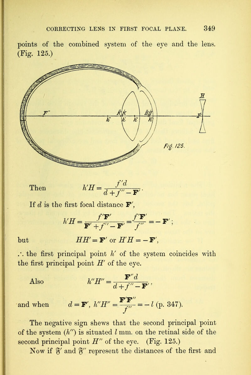 points of the combined system of the eye and the lens. (Fig. 125.) Fig. 125. Then d+f'-F' If d is the first focal distance F', fV h'H = F'+f'-F'- f ~ but HH'=F' or EH = -F', .'. the first principal point Ji of the system coincides with the first principal point H' of the eye. Also and when hH' Fd d+f d = F', hH = FT r = -T(p. 347). The negative sign shews that the second principal point of the system (h) is situated I mm. on the retinal side of the second principal point H of the eye. (Fig. 125.) Now if %f and % represent the distances of the first and