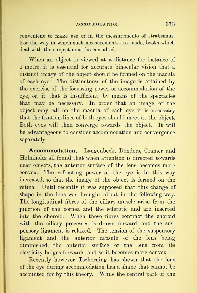 convenient to make use of in the measurements of strabismus. For the way in which such measurements are made, books which deal with the subject must be consulted. When an object is viewed at a distance for instance of 1 metre, it is essential for accurate binocular vision that a distinct image of the object should be formed on the macula of each eye. The distinctness of the image is attained by the exercise of the focussing power or accommodation of the eye, or, if that is insufficient, by means of the spectacles that may be necessary. In order that an image of the object may fall on the macula of each eye it is necessary that the fixation-lines of both eyes should meet at the object. Both eyes will then converge towards the object. It will be advantageous to consider accommodation and convergence separately. Accommodation. Langenbeck, Donders, Cramer and Helmholtz all found that when attention is directed towards near objects, the anterior surface of the lens becomes more convex. The refracting power of the eye is in this way increased, so that the image of the object is formed on the retina. Until recently it was supposed that this change of shape in the lens was brought about in the following way. The longitudinal fibres of the ciliary muscle arise from the junction of the cornea and the sclerotic and are inserted into the choroid. When these fibres contract the choroid with the ciliary processes is drawn forward, and the sus- pensory ligament is relaxed. The tension of the suspensory ligament and the anterior capsule of the lens being diminished, the anterior surface of the lens from its elasticity bulges forwards, and so it becomes more convex. Recently however Tscherning has shewn that the lens of the eye during accommodation has a shape that cannot be accounted for by this theory. While the central part of the