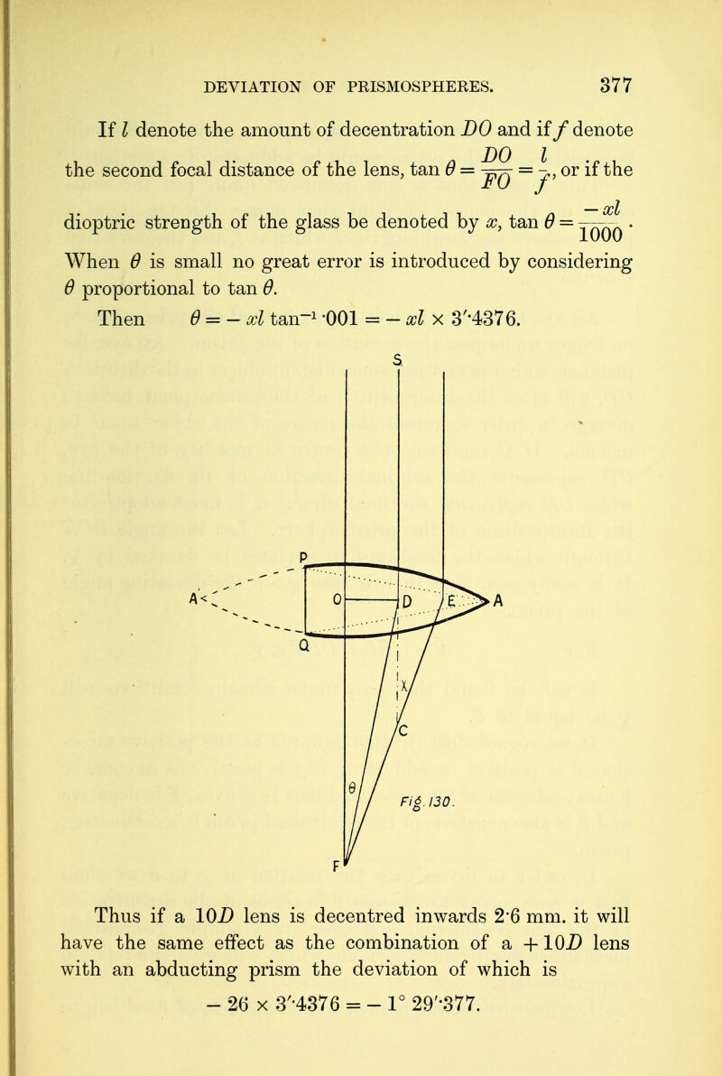 If I denote the amount of decentration DO and if /denote the second focal distance of the lens, tan 6 — j-^- = j.t or if the — xl dioptric strength of the glass be denoted by oc, tan 6 = jqqq • When 6 is small no great error is introduced by considering 6 proportional to tan 6. Then 6 = - xl tan1 '001 = - xl x 3H376. A< Thus if a 10D lens is decentred inwards 2*6 mm. it will have the same effect as the combination of a +10D lens with an abducting prism the deviation of which is - 26 x 3H376 = - 1° 29'377.