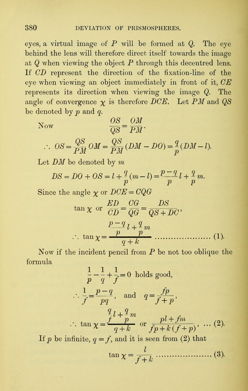 eyes, a virtual image of P will be formed at Q. The eye behind the lens will therefore direct itself towards the image at Q when viewing the object P through this decentred lens. If GD represent the direction of the fixation-line of the eye when viewing an object immediately in front of it, GE represents its direction when viewing the image Q. The angle of convergence % is therefore DCE. Let PM and Q8 be denoted by p and q. OS OM Now QS = PM' Let DM be denoted by m DS = D0 + 08 = l + ^ (m-l) = V^-l + 2 m. V P V Since the angle X ™ JDGE=CQG El) _ CG _ PS tan% or cn-qQ~ q8 + LC> l + ^m ... tanv=-£ -2— (1). * q + k v ' Now if the incident pencil from P be not too oblique the formula h ->= 0 holds good, p q f 8 . !_£r3 and a=-^- q-l + ^m f p pl+fm /en tan v = or . 7 ,—... (2). * q + k fp + k(f+p) v y Ifp be infinite, q=f, and it is seen from (2) that