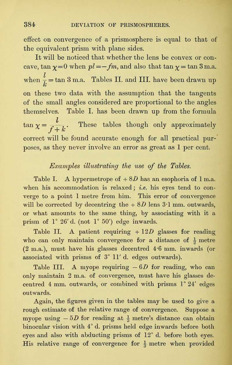 effect on convergence of a prismosphere is equal to that of the equivalent prism with plane sides. It will be noticed that whether the lens be convex or con- cave, tan % = 0 when pl = — fm, and also that tan ^ = tan 3 m.a. when ^ = tan 3 m.a. Tables II. and III. have been drawn up on these two data with the assumption that the tangents of the small angles considered are proportional to the angles themselves. Table I. has been drawn up from the formula tan x — J~~i • These tables though only approximately / + fc correct will be found accurate enough for all practical pur- poses, as they never involve an error as great as 1 per cent. Examples illustrating the use of the Tables. Table I. A hypermetrope of + 8D has an esophoria of 1 m.a. when his accommodation is relaxed; i.e. his eyes tend to con- verge to a point 1 metre from him. This error of convergence will be corrected by decentring the + SD lens 3*1 mm. outwards, or what amounts to the same thing, by associating with it a prism of 1° 26'd. (not 1° 50') edge inwards. Table II. A patient requiring + 12D glasses for reading who can only maintain convergence for a distance of J metre (2 m.a.), must have his glasses decentred 4*6 mm. inwards (or associated with prisms of 3° 11' d. edges outwards). Table III. A myope requiring — 6D for reading, who can only maintain 2 m.a. of convergence, must have his glasses de- centred 4 mm. outwards, or combined with prisms 1° 24' edges outwards. Again, the figures given in the tables may be used to give a rough estimate of the relative range of convergence. Suppose a myope using — 5Z> for reading at J metre's distance can obtain binocular vision with 4° d. prisms held edge inwards before both eyes and also with abducting prisms of 12° d. before both eyes. His relative range of convergence for J metre when provided