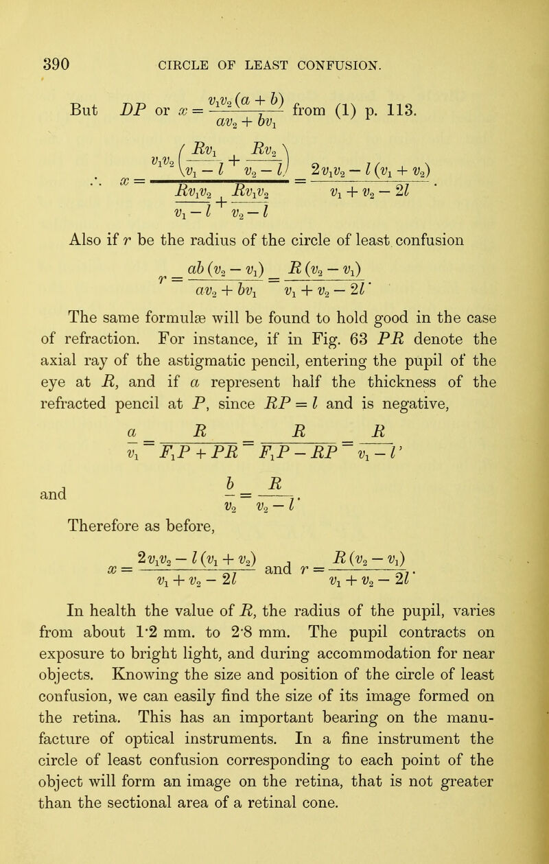 But DP or x = v^(a + b) ^ ^ av2 + ov1 (Rv1 Rv, ViV2 ( -—-7 + X = v1 — l v2 — I) _ 2v1v2 — l^-h v2) Rv{u2 ^ Rvxv2 v-l + v2 — 21 Vi — l v2 — l Also if r be the radius of the circle of least confusion _ ab (v2 — Vj) _ R (v2 — vx) av2 + bv1 v1 + v2 — 21' The same formulae will be found to hold good in the case of refraction. For instance, if in Fig. 63 PR denote the axial ray of the astigmatic pencil, entering the pupil of the eye at R, and if a represent half the thickness of the refracted pencil at P, since RP = I and is negative, a _ R R _ R v1 ~ FXP + PR~ FXP -RP~ ' b R and — = 7. v2 v.2 — I Therefore as before, x = 2v1v1t-l(v1 + vi) ^ r= R(v3-v1) ^ v1 + v2- 21 Vi + v2 — 21' In health the value of R, the radius of the pupil, varies from about V2 mm. to 2*8 mm. The pupil contracts on exposure to bright light, and during accommodation for near objects. Knowing the size and position of the circle of least confusion, we can easily find the size of its image formed on the retina. This has an important bearing on the manu- facture of optical instruments. In a fine instrument the circle of least confusion corresponding to each point of the object will form an image on the retina, that is not greater than the sectional area of a retinal cone.