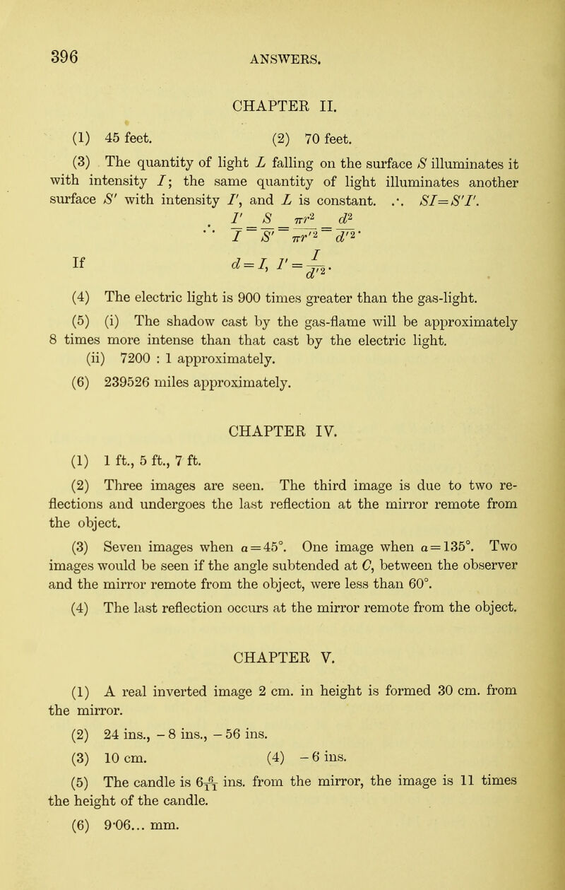 CHAPTER II. (1) 45 feet. (2) 70 feet. (3) The quantity of light L falling on the surface S illuminates it with intensity /; the same quantity of light illuminates another surface S' with intensity and L is constant. SI=S'I'. F = s = ^ _ d2 if -i» (4) The electric light is 900 times greater than the gas-light. (5) (i) The shadow cast by the gas-flame will be approximately 8 times more intense than that cast by the electric light. (ii) 7200 : 1 approximately. (6) 239526 miles approximately. CHAPTER IV. (1) 1 ft., 5 ft., 7 ft. (2) Three images are seen. The third image is due to two re- flections and undergoes the last reflection at the mirror remote from the object. (3) Seven images when a = 45°. One image when a = 135°. Two images would be seen if the angle subtended at 0, between the observer and the mirror remote from the object, were less than 60°. (4) The last reflection occurs at the mirror remote from the object. CHAPTER V. (1) A real inverted image 2 cm. in height is formed 30 cm. from the mirror. (2) 24 ins., - 8 ins., - 56 ins. (3) 10 cm. (4) -6 ins. (5) The candle is 6T6X ins. from the mirror, the image is 11 times the height of the candle. (6) 9-06... mm.