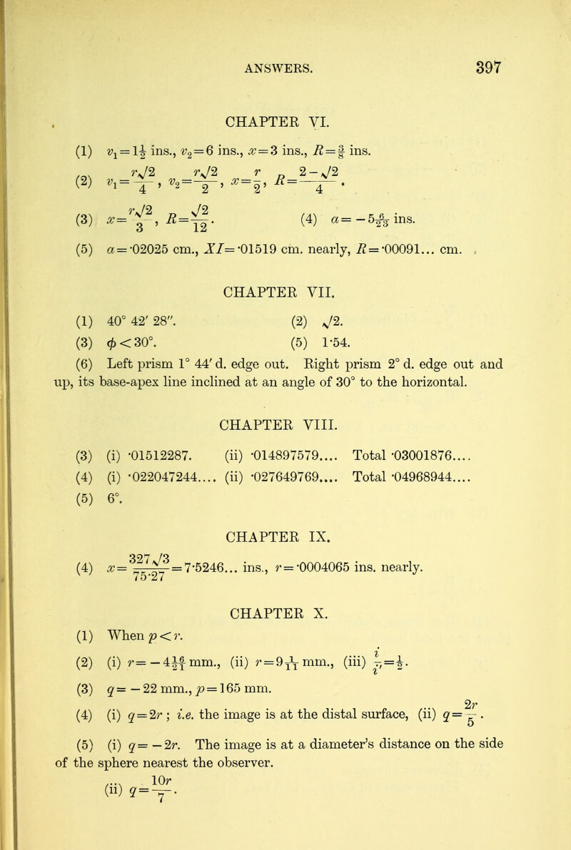 CHAPTEK VI. (1) v1 = l^ ins., v2 = 6 ins., x = Z ins., R — % ins. /r\\ rj2 r>J2 r 2-J2 (3) *=^, 22=^|. (4) a=-5^ins. (5) a = -02025 cm., XZ =-01519 cm. nearly, 22 =-00091... cm. . CHAPTER VII. (1) 40° 42' 28. (2) J2. (3) <£<30°. (5) 1-54. (6) Left prism 1° 44'd. edge out. Right prism 2° d. edge out and up, its base-apex line inclined at an angle of 30° to the horizontal. CHAPTER VIII. (3) (i) -01512287. (ii) -014897579.... Total-03001876.... (4) (i) -022047244.... (ii) -027649769.... Total-04968944.... (5) 6°. CHAPTER IX. (4) XJ^!^.= 7-5246... ins., r= 0004065 ins. nearly. CHAPTER X. (1) When £><?•. (2) (i) r= -4Jf mm., (ii) r = 9^T mm., (iii) |j=J. (3) q= —22 mm., p = 165 mm. 2r (4) (i) q = 2r ; i.e. the image is at the distal surface, (ii) q=— . (5) (i) q= — 2r. The image is at a diameter's distance on the side of the sphere nearest the observer. lOr