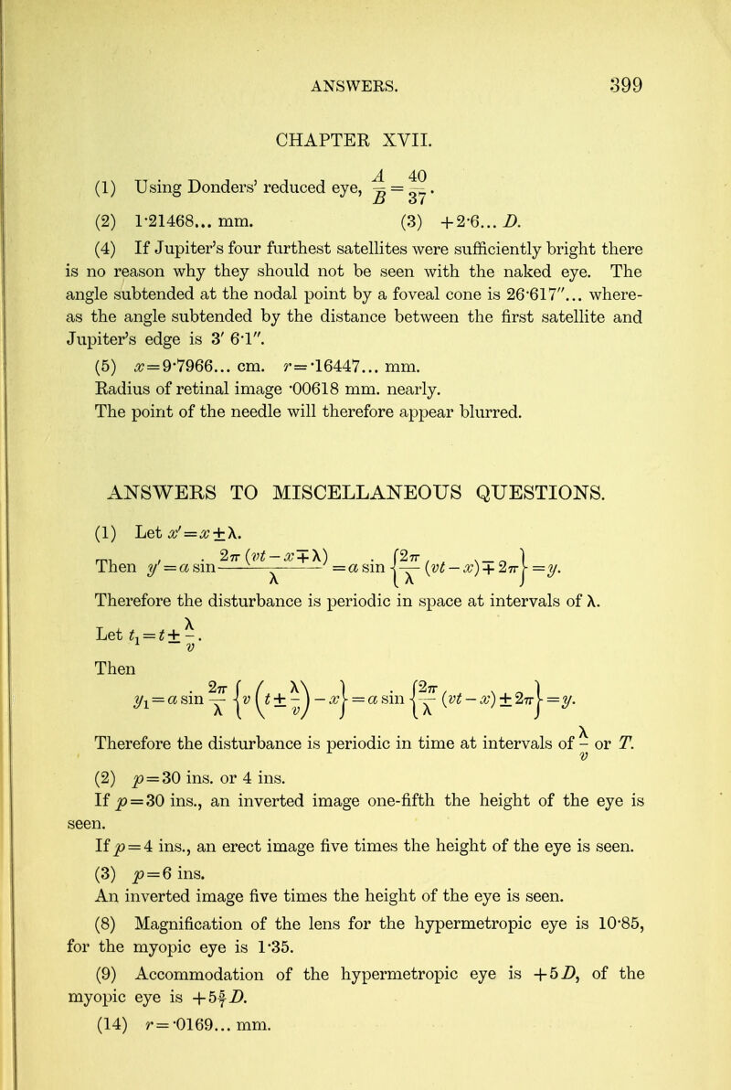 CHAPTER XVII. (1) Using Donders' reduced eye, ^ = ~. (2) 1-21468... mm. (3) +2-6... D. (4) If Jupiter's four furthest satellites were sufficiently bright there is no reason why they should not be seen with the naked eye. The angle subtended at the nodal point by a foveal cone is 26-617... where- as the angle subtended by the distance between the first satellite and Jupiter's edge is 3' 6'1. (5) ^ = 9-7966... cm. r='16447... mm. Radius of retinal image '00618 mm. nearly. The point of the needle will therefore appear blurred. ANSWERS TO MISCELLANEOUS QUESTIONS. (1) Let^'=^ + X. Then y' = asm 11— = a sin -l — (vt — x) + 2irY —y. Therefore the disturbance is periodic in space at intervals of A. Let L=t+-. 1 ~ v Then == a sin ^ jv + ^ — #| = a sin |~ (vt - os) ± 27r| =y. Therefore the disturbance is periodic in time at intervals of ^ or T. (2) ^? = 30 ins. or 4 ins. If £> = 30 ins., an inverted image one-fifth the height of the eye is seen. If jQ = 4t ins., an erect image five times the height of the eye is seen. (3) p = 6 ins. An inverted image five times the height of the eye is seen. (8) Magnification of the lens for the hypermetropic eye is 10'85, for the myopic eye is L35. (9) Accommodation of the hypermetropic eye is +5Z), of the myopic eye is -f 5fZ>. (14) r= -0169... mm.