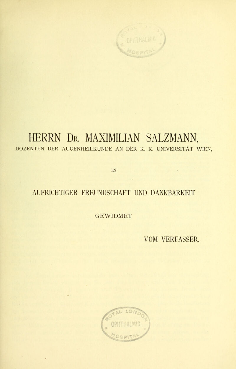 HERRN Dr. MAXIMILIAN SALZMANN, DOZENTEN DER AUGENHEILKUNDE AN DER K. K. UNIVERSITÄT WIEN, IN AUFRICHTIGER FREUNDSCHAFT UND DANKBARKEIT GEWIDMET VOM VERFASSER.