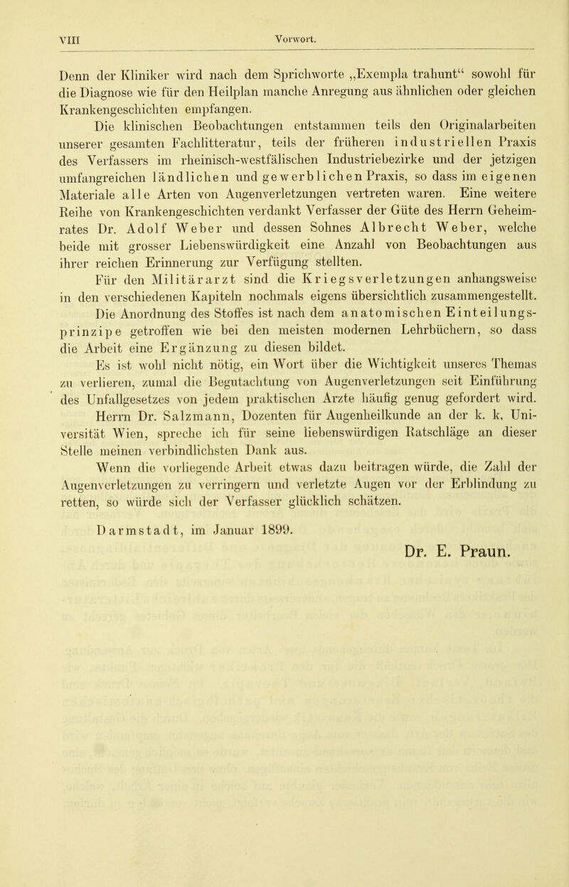 Denn der Kliniker wird nach dem Sprichworte „Exempla trahunt sowohl für die Diagnose wie für den Heilplan manche Anregung aus ähnlichen oder gleichen Krankengeschichten empfangen. Die klinischen Beobachtungen entstammen teils den Originalarbeiten unserer gesamten Fachlitteratur, teils der früheren industriellen Praxis des Verfassers im rheinisch-westfälischen Industriebezirke und der jetzigen umfangreichen ländlichen und gewerblichen Praxis, so dass im eigenen Materiale alle Arten von Augenverletzungen vertreten waren. Eine weitere Reihe von Krankengeschichten verdankt Verfasser der Güte des Herrn Geheim- rates Dr. Adolf Weber und dessen Sohnes Alb recht Weber, welche beide mit grosser Liebenswürdigkeit eine Anzahl von Beobachtungen aus ihrer reichen Erinnerung zur Verfügung stellten. Für den Militärarzt sind die Kriegsverletzungen anhangsweise in den verschiedenen Kapiteln nochmals eigens übersichtlich zusammengestellt. Die Anordnung des Stoffes ist nach dem anatomischen Einteilungs- prinzip e getroffen wie bei den meisten modernen Lehrbüchern, so dass die Arbeit eine Ergänzung zu diesen bildet. Es ist wohl nicht nötig, ein Wort über die Wichtigkeit unseres Themas zu verlieren, zumal die Begutachtung von Augenverletzungcn seit Einführung des Unfallgesetzes von jedem praktischen Arzte häufig genug gefordert wird. Herrn Dr. Salzmann, Dozenten für Augenheilkunde an der k. k, Uni- versität Wien, spreche ich für seine liebenswürdigen Ratschläge an dieser Stelle meinen verbindlichsten Dank aus. Wenn die vorliegende Arbeit etwas dazu beitragen würde, die Zahl der Augenverletzungen zu verringern und verletzte Augen vor der Erblindung zu retten, so würde sich der Verfasser glücklich schätzen. D a r m s t a d t, im Januar 1899. Dr. E. Praun.