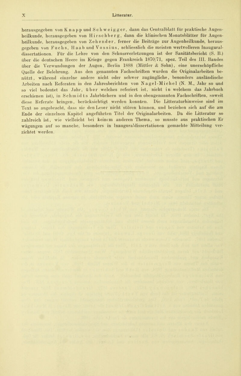 herausgegeben von Knapp und Schweigger, dann das CentralbUitt für praktische Augen- heilkunde, herausgegeben von Hirschberg, dann die klinischen Monatsblätter für Augen- heilkunde, herausgegeben von Zeh ender, ferner die Beiträge zur Augenheilkunde, heraus- gegeben von Fuchs, H aab und Vo ssius , schliesslich die meisten wertvolleren Inaugural- dissertationen. Für die Lehre von den Schussverletzungen ist der Sanitätsbericht (S. B.) über die deutschen Heere im Kriege gegen Frankreich 1870/71, spez. Teil des HI. Bandes über die Verwundungen der Augen, Berlin 1888 (Mittler & Sohn), eine unerschöpfliche Quelle der Belehrung. Aus den genannten Fachschriften wurden die Originalarbeiten be- nützt, während einzelne andere nicht oder schwer zugängliche, besonders ausländische Arbeiten nach Referaten in den Jahresberichten von Nagel-Michel (N. M., Jahr so und so viel bedeutet das Jahr, über welches referiert ist, nicht in welchem das Jahrbuch erschienen ist), in Schmidts Jahrbüchern und in den obengenannten Fachschriften, soweit diese Referate bringen, berücksichtigt werden konnten. Die Litteraturhinweise sind im Text so augebracht, dass sie den Leser nicht stören können, und beziehen sich auf die am Ende der einzelnen Kapitel angeführten Titel der Originalarbeiten. Da die Litteratur so zahlreich ist, wie vielleicht bei keinem anderen Thema, so musste aus praktischen Er wägungen auf so manche, besonders in Inauguraldissertationen gemachte Mitteilung ver- zichtet werden.
