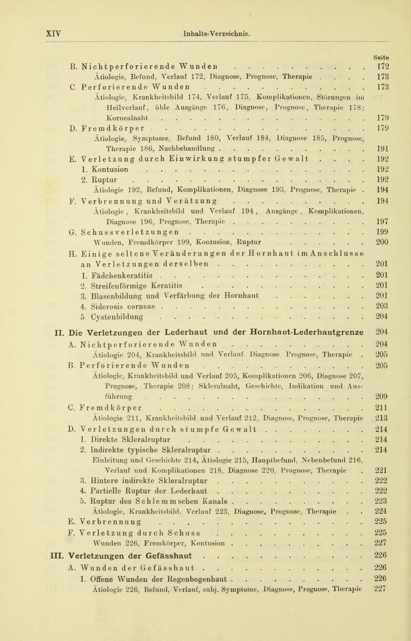 Seite B. Nichtperforierende Wunden . 172 Ätiologie, Befund, Verlauf 172, Diagnose, Prognose, Therapie .... 173 C. Perforierende Wunden 173 Ätiologie, Krankheitsbild 174, Verlauf 175, Koiiiplikatioueii, Störungen im Heilverlauf, üble Ausgänge 17G, Diagnose, Prognose, Therapie 178; Ivornealnaht 179 D. Fremdkörper 179 Ätiologie, Symptome, Befund 180, Verlauf 184, Diagnose 185, Prognose, Therapie 186, Nachbehandlung 191 E. Verletzung durch Einwirkung stumpfer Gewalt .... 192 1. Kontusion 192 2. Ruptur 192 Ätiologie 192, Befund, Komplikationen, Diagnose 193, Prognose, Therapie . 194 F. Verbrennung und Verätzung 194 Ätiologie , Krankheitsbild und Verlauf 194 , Ausgänge , Komplikationen, Diagnose 196, Prognose, Thera])ie 197 Gr, Schussverletzungen ' . 199 Wunden, Fremdkörper 199, Kontusion, Ruptur 200 H. Einige seltene Veränderungen der Hornhaut im Anschlüsse anVerletzungenderselben 201 1. Fädchenkeratitis 201 2. Streifenförmige Keratitis 201 3. Blasenbildung und Verfärbung der Hornhaut 201 4. Siderosis corneae 203 5. Cystenbildung 204 II. Die Verletzungen der Lederhaut und der Hornhaut-Lederhautgrenze 204 A. N i c h t p e r f 0 r i e r e n d e W u n d e n 204 Ätiologie 204, KrankheitsbiM und Verlauf, Diagnose Prognose, Therapie . 205 B. Perforierende Wunden 205 Ätiologie, Kranklieitsbild und Verlauf 205, KojJiplikationeu 20G, Diagnose 207, Prognose, Therapie 208; Skleralnalit, Geschichte, Indikation und Aus- führung 209 C. Fremdkörper 211 Ätiologie 211, Krank1i(>itsl)ild und Verlauf 212, Diagnose, Prognose, Therapie 213 D. Verletzungen durch s tum pfeGew alt 214 1. Direkte Skleralruptur 214 2. Indirekte typische Skleralruptur 214 Einleitung und Geschiclite 214, Ätiologie 215, Hauptbefund, Nebenbefund 216, Verlauf und Komplikationen 218, Diagnose 220, Prognose, Therapie , 221 3. Hintere indirekte Skleralruptur 222 4. Partielle Ruptur der Lederhaut 222 5. Ruptur des Schlemm sehen Kanals 223 Ätiologie, Krankheitsbild, Verlauf 223, Diagnose, Prognose, Therapie . . 224 E. Verbrennung 225 F. VerletzungdurchSchuss 225 Wunden 226, Fremkörper, Kontusion 227 III. Verletzungen der Gefässhaut 226 A. Wunden derGefässhaut 226 1. Offene Wunden der Regenbogenhaut 226 Ätiologie 226, Befund, Verlauf, subj. Symptome, Diagnose, Prognose, Therapie 227