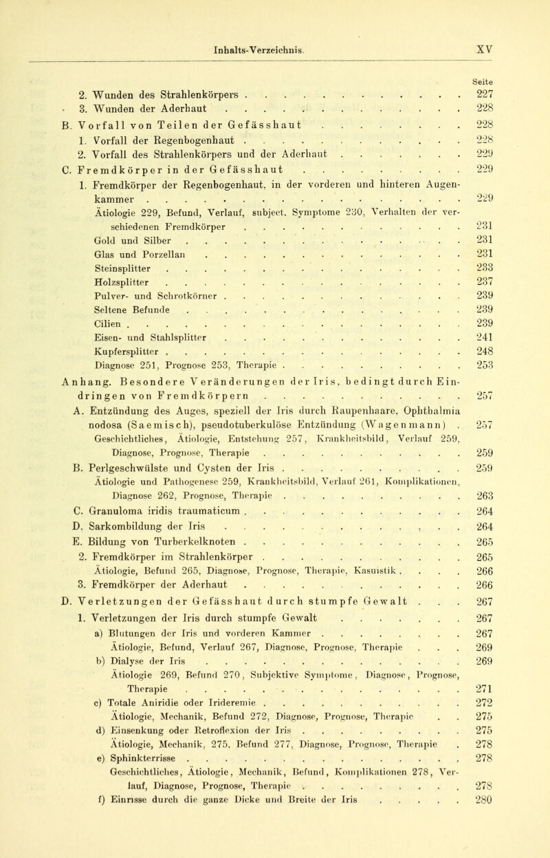 Seite 2, Wunden des Strahlenkörpers 227 . 3. Wunden der Aderhaut 228 B. Vorfall von Teilen der Gefässhaut 228 1. Vorfall der Regenbogenhaut . 228 2. Vorfall des Strahlenkörpers und der Aderhaut 229 C. FremdkörperinderGefässhaut 229 1. Fremdkörper der Regenbogenhaut, in der vorderen und hinteren Augen- kammer 229 Ätiologie 229, Befund, Verlauf, subject. Symptome 280, Verhalten der ver- schiedenen Fremdkörper 231 Gold und Silber 231 Glas und Porzellan 231 Steinsplitter 233 Holzsplitter 237 Pulver- und Schrotkörner 239 Seltene Befunde 239 Cilien 239 Eisen- und Stahlsplitter 241 Kupfersplitter 248 Diagnose 251, Prognose 253, Therapie 253 Anhang. Besondere Veränderungen der Iris, bedingt durch Ein- dringenvon Fremdkörpern 257 A. Entzündung des Auges, speziell der Iris durch Raupenhaare, Ophthalmia nodosa (Saemisch), pseudotuberkulöse Entzündung (Wagen mann) . 257 Geschichtliches, Ätiologie, Eutstehun,!^ 257, Kranklieitsbild, Verlauf 259, Diagnose, Prognose, Therapie 259 B. Perlgeschwülste und Cysten der Iris . 259 Ätiologie und Palhoüjonesc 259, Kraniilioitsbild, Verlauf 2G1, Komplikationen, Diagnose 262, Prognose, Therapie 263 C. Granuloma iridis traumaticum 264 D. Sarkombildung der Iris 264 E. Bildung von Turberkelknoten 265 2. Fremdkörper im Strahlenkörper 265 Ätiologie, Befund 265, Diagnose, Prognose, Thera])ie, Kasuistik .... 266 3. Fremdkörper der Aderhaut 266 D. Verletzungen der Gefässhaut durch stumpfe Gewalt . . . 267 1. Verletzungen der Iris durch stumpfe Gewalt ....... 267 a) Blutungen der Iris und vorderen Kammer . 267 Ätiologie, Befund, Verlauf 267, Diagnose, Prognose, Therapie . . . 269 b) Dialyse der Iris 269 Ätiologie 269, Befund 270, Subjektive Symptome, Diagnose, Prognose, Therapie 271 c) Totale Aniridie oder Irideremie 272 Ätiologie, Mechanik, Befund 272, Diagnose, Prognose, Therapie . . 275 d) I]insenkung oder Retroflexion der Iris 275 Ätiologie, Mechanik, 275, Befund 277, Diagnose, Prognose, Tlierapie . 278 e) Sphinkterrisse 278 Geschichtliches, Ätiologie, Mechanik, Befund, Konijdikationen 278, Ver- lauf, Diagnose, Prognose, Therapie 278 f) Einrisse durch die ganze Dicke und Breite der Iris 280