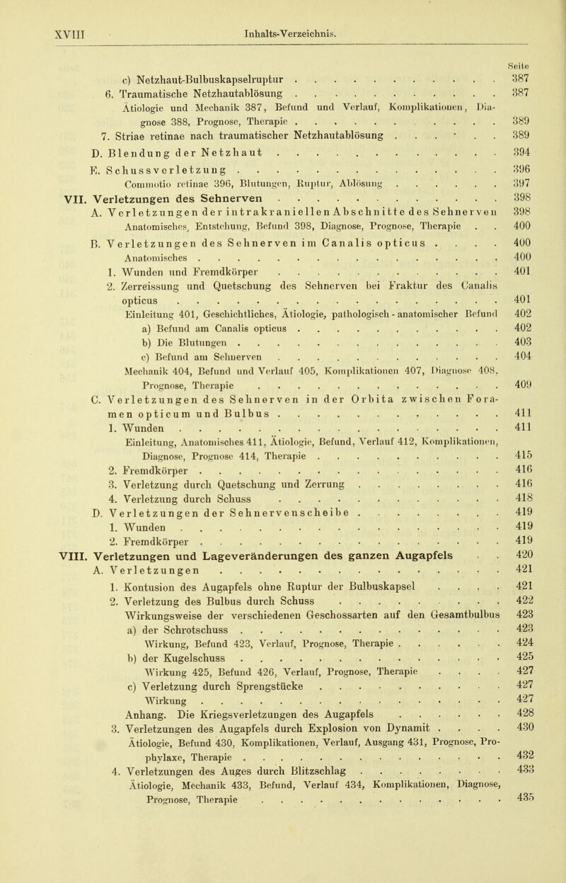 Seite c) Netzhaut-Bulbuskapselruptur 387 6. Traumatische Netzhautablösung 387 Ätiologie und Mechanik 387, Befund und Verlauf, Konij^likationen, Dia- gnose 388, Prognose, Therapie 389 7. Striae retinae nach traumatischer Netzhautablösung 389 D. Blendung der Netzhaut 394 K. Schussverletzung 396 Comniotio retinae 396, Blutungen, Ruptur, Ablösung 397 VII. Verletzungen des Sehnerven 398 A. Verletzungen der intrakraniellenAbschnitte des Sehnerven 398 Anatomisches. Entstehung, Befund 398, Diagnose, Prognose, Therapie . . 400 B. Verletzungen des Sehnerven im Canalis opticus . . . . 400 Anatomisches 400 1. Wunden und Fremdkörper 401 2. Zerreissung und Quetschung des Sehnerven bei Fraktur des Canaiis opticus 401 Einleitung 401, Geschichtliches, Ätiologie, pathologisch - anatomischer Befund 402 a) Befund am Canalis opticus 402 b) Die Blutungen .403 c) Befund am Sehnerven 404 Mechanik 404, Befund und Verlauf 405, Komplikationen 407, Diagnose 408, Prognose, Therapie 409 C. Verletzungen des Sehnerven in der Orbita zwischen Fora- menopticumundBulbus 411 1. Wunden 411 Einleitung, Anatomisches 411, Ätiologie, Befund, Verlauf 412, Komplikationen, Diagnose, Prognose 414, Therapie 415 2. Fremdkörper 416 3. Verletzung durch Quetschung und Zerrung 416 4. Verletzung durch Schuss 418 D. VerletzungenderSehnervenscheibe 419 1. Wunden 419 2. Fremdkörper 419 VIII. Verletzungen und Lageveränderungen des ganzen Augapfels 420 A. Verletzungen 421 1. Kontusion des Augapfels ohne Ruptur der Bulbuskapsel .... 421 2. Verletzung des Bulbus durch Schuss 422 Wirkungsweise der verschiedenen Geschossarten auf den Gesamtbulbus 423 a) der Schrotschuss 423 Wirkung, Befund 423, Verlauf, Prognose, Therapie 424 b) der Kugelschuss 425 Wirkung 425, Befund 426, Verlauf, Prognose, Therapie .... 427 c) Verletzung durch Sprengstücke 427 Wirkung 427 Anhang. Die Kriegsverletzungen des Augapfels 428 3. Verletzungen des Augapfels durch Explosion von Dynamit .... 430 Ätiologie, Befund 430, Komplikationen, Verlauf, Ausgang 431, Prognose, Pro- phylaxe, Therapie 432 4. Verletzungen des Auges durch Blitzschlag 433 Ätiologie, Mechanik 433, Befund, Verlauf 434, Komplikationen, Diagnose, Prognose, Therapie 435